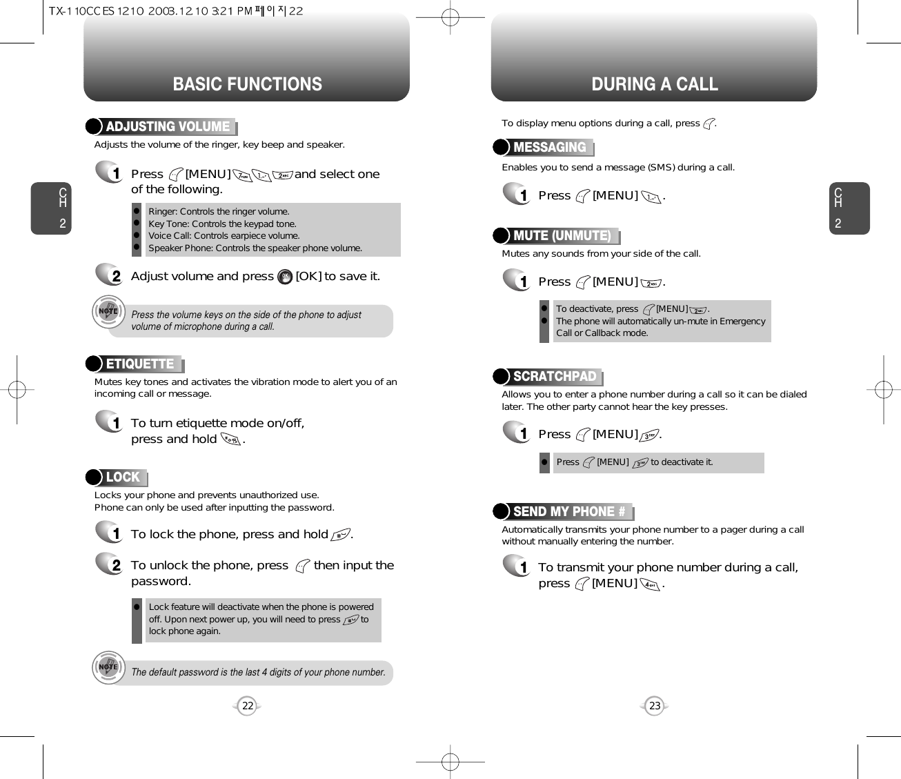 BASIC FUNCTIONS DURING A CALLCH223CH222Adjusts the volume of the ringer, key beep and speaker.ADJUSTING VOLUME1Press      [MENU]                  and select one of the following.2Adjust volume and press      [OK] to save it.Mutes key tones and activates the vibration mode to alert you of anincoming call or message.Locks your phone and prevents unauthorized use. Phone can only be used after inputting the password.ETIQUETTE1To turn etiquette mode on/off, press and hold       .Ringer: Controls the ringer volume.Key Tone: Controls the keypad tone.Voice Call: Controls earpiece volume.Speaker Phone: Controls the speaker phone volume.llllPress the volume keys on the side of the phone to adjustvolume of microphone during a call.Lock feature will deactivate when the phone is powered off. Upon next power up, you will need to press        to lock phone again.The default password is the last 4 digits of your phone number.LOCK1To lock the phone, press and hold      .2To unlock the phone, press       then input thepassword.lEnables you to send a message (SMS) during a call.To display menu options during a call, press     .MESSAGING1Press      [MENU]       .Allows you to enter a phone number during a call so it can be dialedlater. The other party cannot hear the key presses.SCRATCHPAD1Press      [MENU]      .Automatically transmits your phone number to a pager during a callwithout manually entering the number.SEND MY PHONE #1To transmit your phone number during a call,press      [MENU]       .Press       [MENU]         to deactivate it.Mutes any sounds from your side of the call.MUTE (UNMUTE)1Press      [MENU]       .To deactivate, press       [MENU]        .The phone will automatically un-mute in Emergency Call or Callback mode.lll
