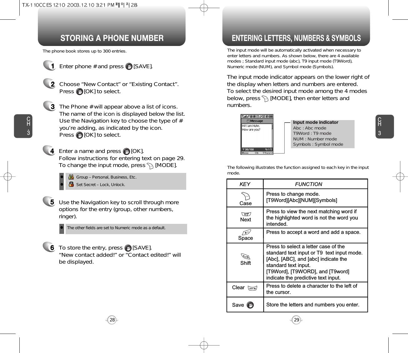 Enter a name and press      [OK]. Follow instructions for entering text on page 29.To change the input mode, press      [MODE]. Input mode indicatorAbc : Abc modeT9Word : T9 modeNUM : Number modeSymbols : Symbol modeSTORING A PHONE NUMBERENTERING LETTERS, NUMBERS &amp; SYMBOLSCH3The input mode will be automatically activated when necessary toenter letters and numbers. As shown below, there are 4 availablemodes ; Standard input mode (abc), T9 input mode (T9Word),Numeric mode (NUM), and Symbol mode (Symbols).The following illustrates the function assigned to each key in the inputmode.29CH.3The phone book stores up to 300 entries.1Enter phone # and press      [SAVE].2Choose “New Contact” or “Existing Contact”.Press      [OK] to select.The input mode indicator appears on the lower right ofthe display when letters and numbers are entered.To select the desired input mode among the 4 modesbelow, press      [MODE], then enter letters andnumbers.3The Phone # will appear above a list of icons.The name of the icon is displayed below the list.Use the Navigation key to choose the type of #you’re adding, as indicated by the icon. Press      [OK] to select.45Use the Navigation key to scroll through moreoptions for the entry (group, other numbers,ringer).6To store the entry, press      [SAVE].   “New contact added!” or “Contact edited!” willbe displayed.28CaseNextSpaceShiftClearSavePress to change mode.[T9Word][Abc][NUM][Symbols]Press to view the next matching word ifthe highlighted word is not the word youintended.Press to accept a word and add a space.Press to select a letter case of thestandard text input or T9  text input mode.[Abc], [ABC], and [abc] indicate thestandard text input.[T9Word], [T9WORD], and [T9word]indicate the predictive text input.Press to delete a character to the left ofthe cursor.Store the letters and numbers you enter.KEY                               FUNCTIONGroup – Personal, Business, Etc.Set Secret – Lock, Unlock.llThe other fields are set to Numeric mode as a default.l