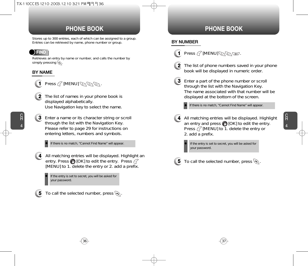 CH437CH436Stores up to 300 entries, each of which can be assigned to a group.Entries can be retrieved by name, phone number or group.Retrieves an entry by name or number, and calls the number bysimply pressing      .FINDPHONE BOOK1Press      [MENU]                  .3Enter a name or its character string or scrollthrough the list with the Navigation Key. Please refer to page 29 for instructions onentering letters, numbers and symbols.2The list of names in your phone book isdisplayed alphabetically.Use Navigation key to select the name.4All matching entries will be displayed. Highlight anentry. Press      [OK] to edit the entry.  Press[MENU] to 1. delete the entry or 2. add a prefix.5To call the selected number, press      .BY NAMEIf the entry is set to secret, you will be asked foryour password.If there is no match, “Cannot Find Name” will appear.PHONE BOOK1Press      [MENU]                  .3Enter a part of the phone number or scrollthrough the list with the Navigation Key.  The name associated with that number will bedisplayed at the bottom of the screen.2The list of phone numbers saved in your phonebook will be displayed in numeric order.4All matching entries will be displayed. Highlightan entry and press      [OK] to edit the entry.Press      [MENU] to 1. delete the entry or 2. add a prefix.5To call the selected number, press      .BY NUMBERIf the entry is set to secret, you will be asked foryour password.If there is no match, “Cannot Find Name” will appear.llll