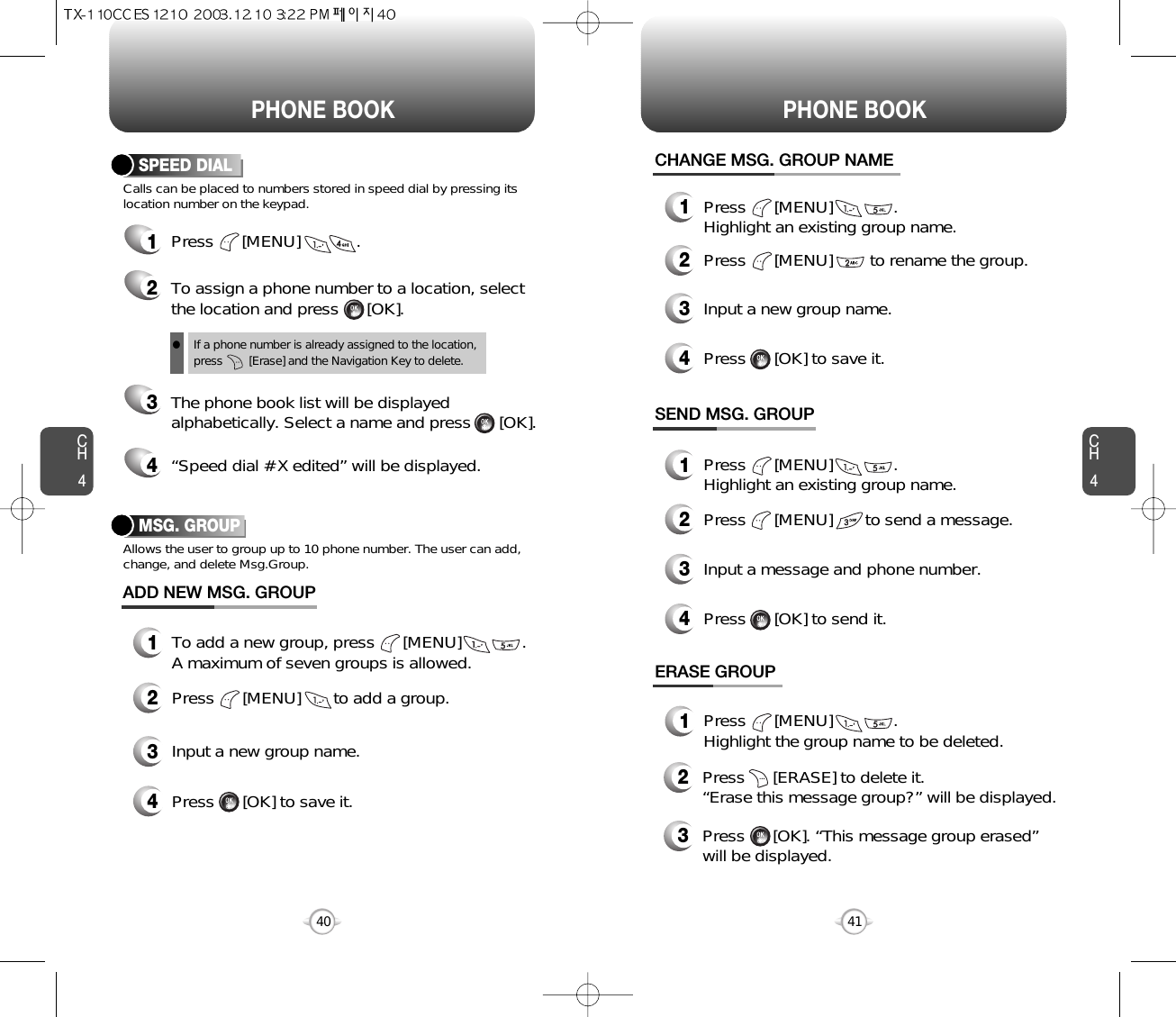 CH441CH440PHONE BOOK PHONE BOOKCalls can be placed to numbers stored in speed dial by pressing itslocation number on the keypad.SPEED DIAL1Press      [MENU]            .2To assign a phone number to a location, selectthe location and press      [OK].3The phone book list will be displayedalphabetically. Select a name and press      [OK].4“Speed dial # X edited” will be displayed.If a phone number is already assigned to the location,press        [Erase] and the Navigation Key to delete.MSG. GROUPAllows the user to group up to 10 phone number. The user can add,change, and delete Msg.Group.13To add a new group, press      [MENU]             .A maximum of seven groups is allowed.ADD NEW MSG. GROUPInput a new group name.4Press      [OK] to save it.2Press      [MENU]       to add a group.13Press      [MENU]             .Highlight an existing group name.Input a new group name.4Press      [OK] to save it.1Press      [MENU]             .Highlight an existing group name.1Press      [MENU]             .Highlight the group name to be deleted.2Press      [MENU]        to rename the group.CHANGE MSG. GROUP NAMESEND MSG. GROUP3Input a message and phone number.4Press      [OK] to send it.2Press      [MENU]       to send a message.ERASE GROUP2Press      [ERASE] to delete it.  “Erase this message group?” will be displayed.3Press      [OK]. “This message group erased” will be displayed.l