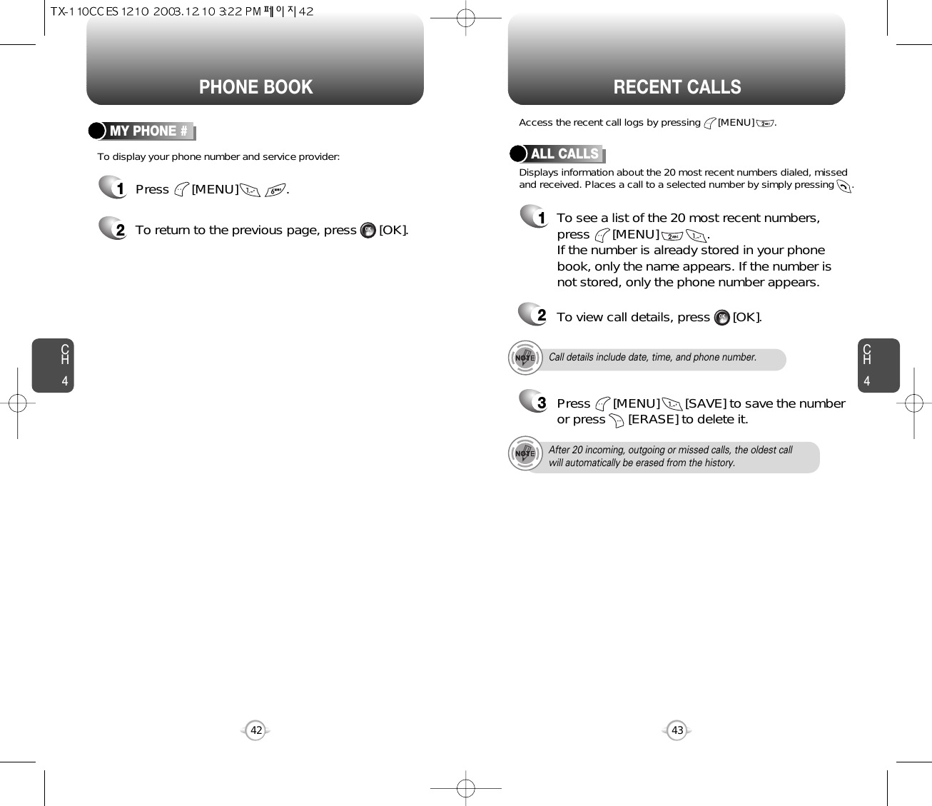 CH443CH442PHONE BOOK RECENT CALLSTo display your phone number and service provider:MY PHONE #1Press      [MENU]             .2To return to the previous page, press      [OK].Call details include date, time, and phone number.After 20 incoming, outgoing or missed calls, the oldest callwill automatically be erased from the history.Displays information about the 20 most recent numbers dialed, missedand received. Places a call to a selected number by simply pressing      .Access the recent call logs by pressing      [MENU]       .ALL CALLS1To see a list of the 20 most recent numbers,press      [MENU]             . If the number is already stored in your phonebook, only the name appears. If the number isnot stored, only the phone number appears.23Press      [MENU]       [SAVE] to save the numberor press      [ERASE] to delete it.To view call details, press      [OK].