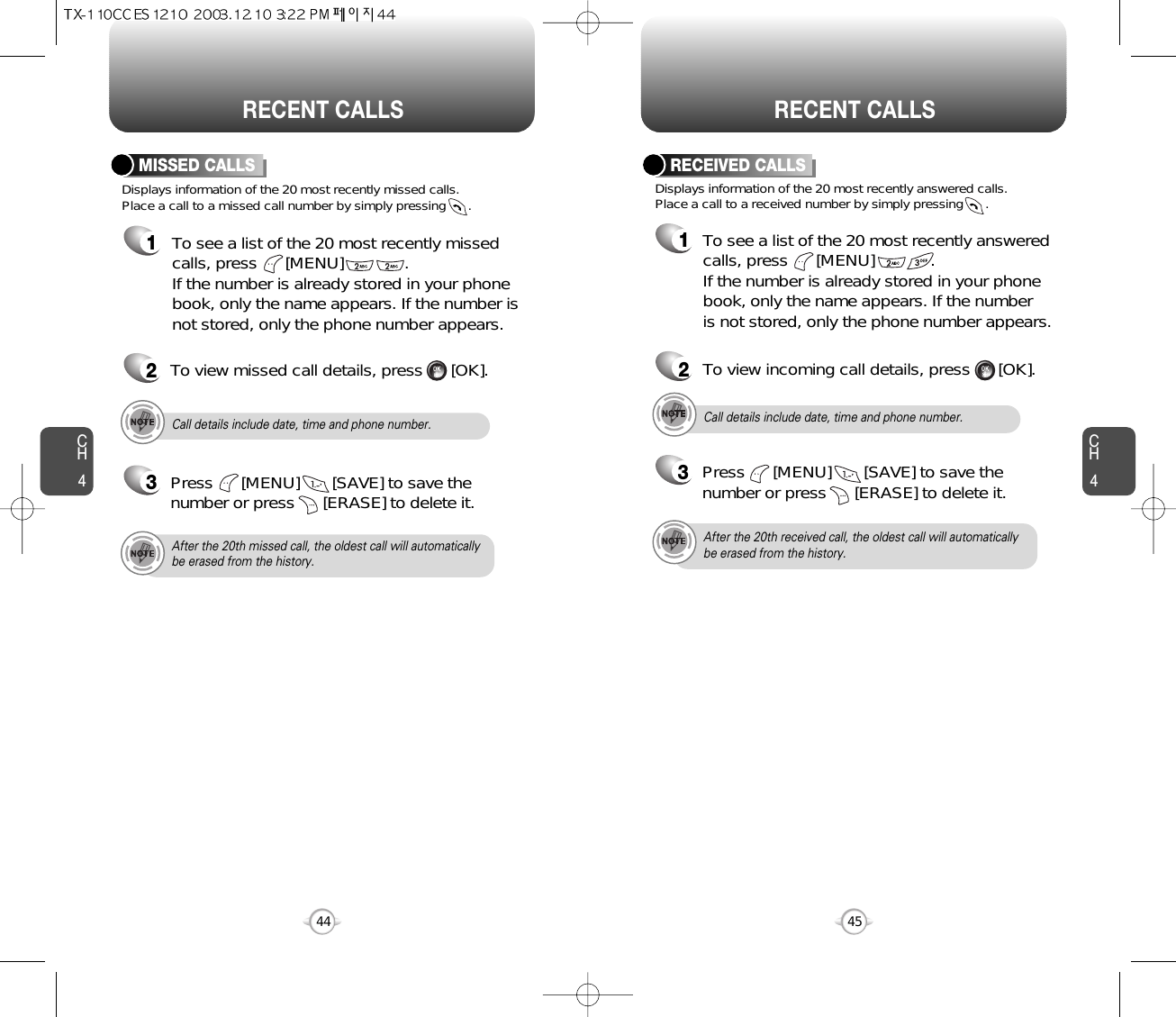 CH445CH444RECENT CALLS RECENT CALLSDisplays information of the 20 most recently missed calls. Place a call to a missed call number by simply pressing      . To see a list of the 20 most recently missedcalls, press      [MENU]             . If the number is already stored in your phonebook, only the name appears. If the number isnot stored, only the phone number appears.MISSED CALLS12To view missed call details, press      [OK].3Press      [MENU]       [SAVE] to save thenumber or press      [ERASE] to delete it.Call details include date, time and phone number.After the 20th missed call, the oldest call will automaticallybe erased from the history.3Press      [MENU]       [SAVE] to save thenumber or press      [ERASE] to delete it.Call details include date, time and phone number.After the 20th received call, the oldest call will automaticallybe erased from the history.Displays information of the 20 most recently answered calls.  Place a call to a received number by simply pressing      .RECEIVED CALLS1To see a list of the 20 most recently answeredcalls, press      [MENU]            . If the number is already stored in your phonebook, only the name appears. If the number is not stored, only the phone number appears.2To view incoming call details, press      [OK].