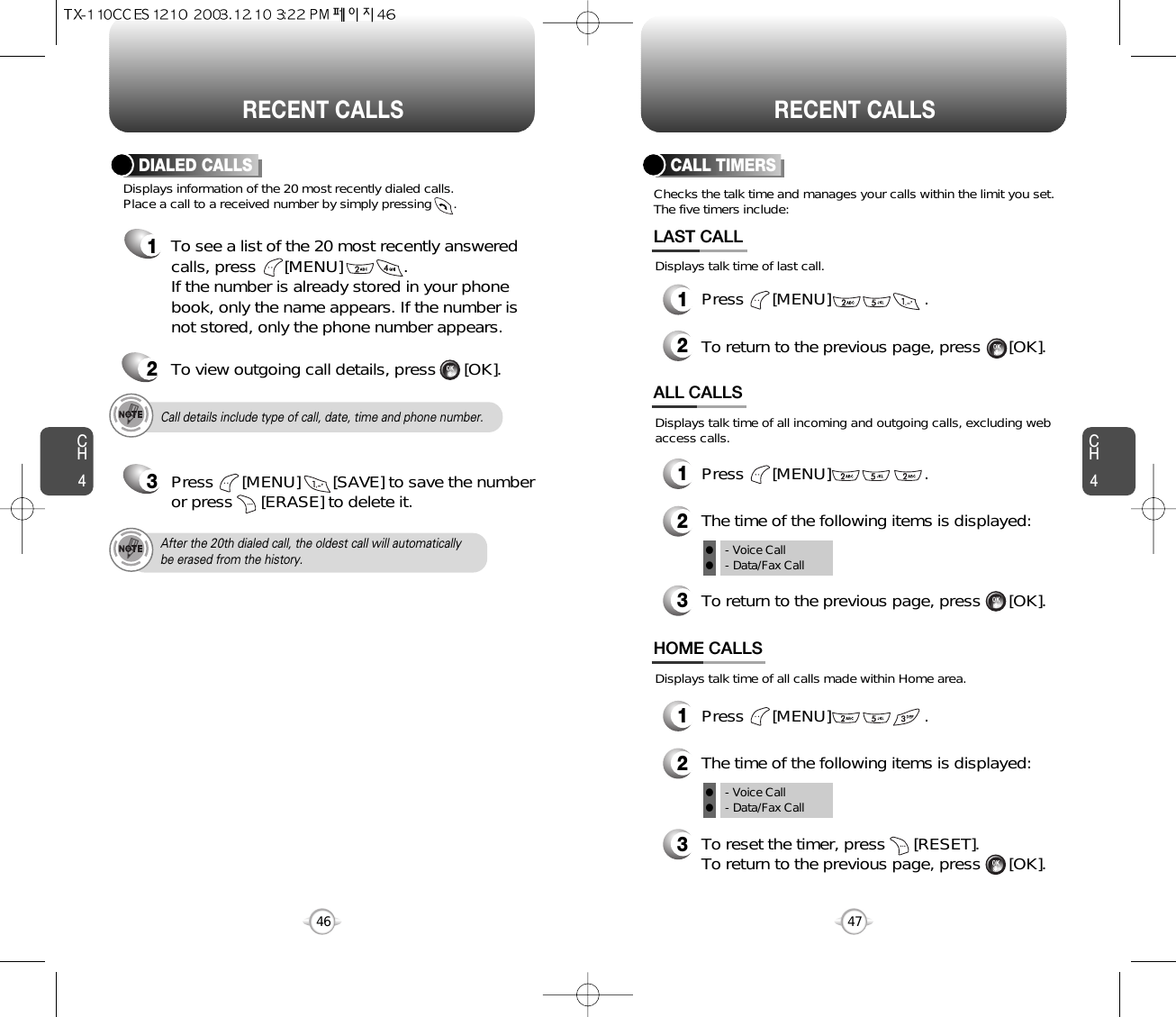 CH44746CH4RECENT CALLSRECENT CALLSCall details include type of call, date, time and phone number.After the 20th dialed call, the oldest call will automaticallybe erased from the history.Displays information of the 20 most recently dialed calls.  Place a call to a received number by simply pressing      .DIALED CALLS1To see a list of the 20 most recently answeredcalls, press      [MENU]             . If the number is already stored in your phonebook, only the name appears. If the number isnot stored, only the phone number appears.2To view outgoing call details, press      [OK].3Press      [MENU]       [SAVE] to save the numberor press      [ERASE] to delete it.Checks the talk time and manages your calls within the limit you set.The five timers include:Displays talk time of last call.CALL TIMERS1Press      [MENU]                    .2To return to the previous page, press      [OK].LAST CALLDisplays talk time of all calls made within Home area.HOME CALLS1Press      [MENU]                    .2The time of the following items is displayed:3To reset the timer, press      [RESET]. To return to the previous page, press      [OK].- Voice Call- Data/Fax CallDisplays talk time of all incoming and outgoing calls, excluding webaccess calls.ALL CALLS1Press      [MENU]                    .2The time of the following items is displayed:3To return to the previous page, press      [OK].ll- Voice Call- Data/Fax Callll