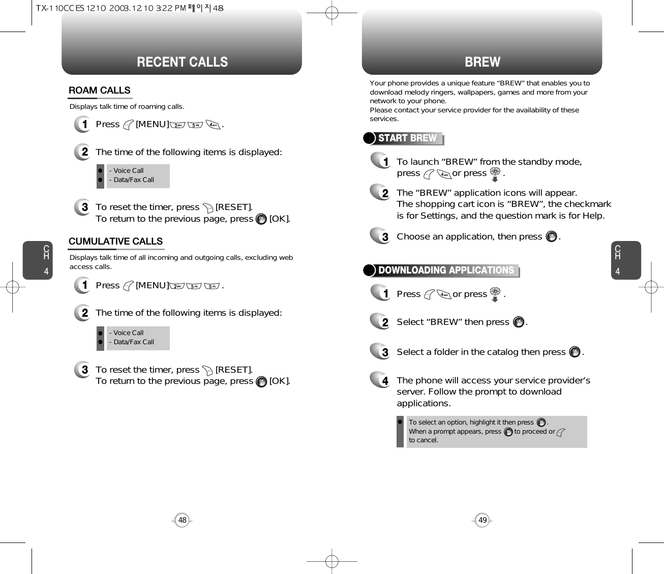 CH449CH448RECENT CALLS48BREWDisplays talk time of all incoming and outgoing calls, excluding webaccess calls.12The time of the following items is displayed:Press      [MENU]                    .CUMULATIVE CALLS3To reset the timer, press      [RESET]. To return to the previous page, press      [OK].- Voice Call- Data/Fax CallTo select an option, highlight it then press       .When a prompt appears, press       to proceed orto cancel.Displays talk time of roaming calls.ROAM CALLS1Press      [MENU]                    .2The time of the following items is displayed:3To reset the timer, press      [RESET]. To return to the previous page, press      [OK].- Voice Call- Data/Fax CallYour phone provides a unique feature “BREW” that enables you todownload melody ringers, wallpapers, games and more from yournetwork to your phone.Please contact your service provider for the availability of theseservices.START BREW1To launch “BREW” from the standby mode,press            or press      .2The “BREW” application icons will appear.  The shopping cart icon is “BREW”, the checkmarkis for Settings, and the question mark is for Help.3Choose an application, then press      .DOWNLOADING APPLICATIONS1Press            or press      .2Select “BREW” then press      .4The phone will access your service provider’sserver. Follow the prompt to downloadapplications.3Select a folder in the catalog then press      .lllll