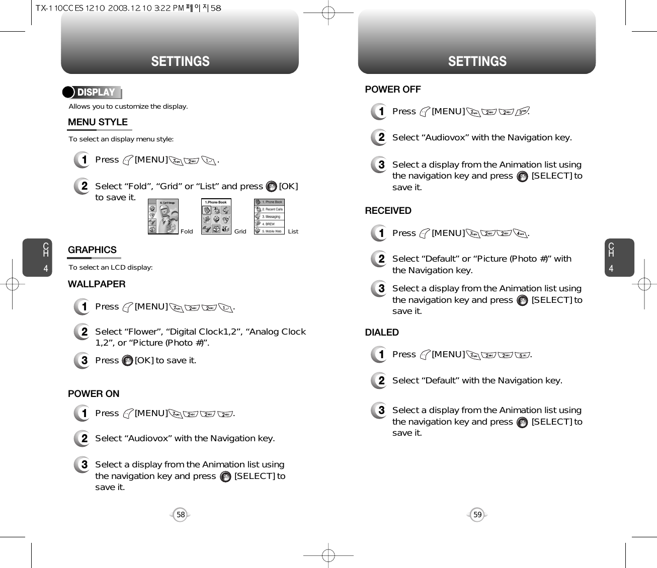 CH459CH458SETTINGS SETTINGSAllows you to customize the display.To select an display menu style:DISPLAYMENU STYLEWALLPAPER1Press      [MENU]                   .2Select “Fold”, “Grid” or “List” and press      [OK]to save it.GridFold List1Press      [MENU]                         .To select an LCD display:GRAPHICS2Select “Flower”, “Digital Clock1,2”, “Analog Clock1,2”, or “Picture (Photo #)”.3Press      [OK] to save it.1Press      [MENU]                         .POWER ON2Select “Audiovox” with the Navigation key.3Select a display from the Animation list usingthe navigation key and press       [SELECT] tosave it.1Press      [MENU]                        .POWER OFF1Press      [MENU]                        .RECEIVED1Press      [MENU]                         .DIALED2Select “Audiovox” with the Navigation key.3Select a display from the Animation list using the navigation key and press       [SELECT] tosave it.2Select “Default” or “Picture (Photo #)” with the Navigation key.3Select a display from the Animation list using the navigation key and press       [SELECT] tosave it.2Select “Default” with the Navigation key.3Select a display from the Animation list using the navigation key and press       [SELECT] tosave it.