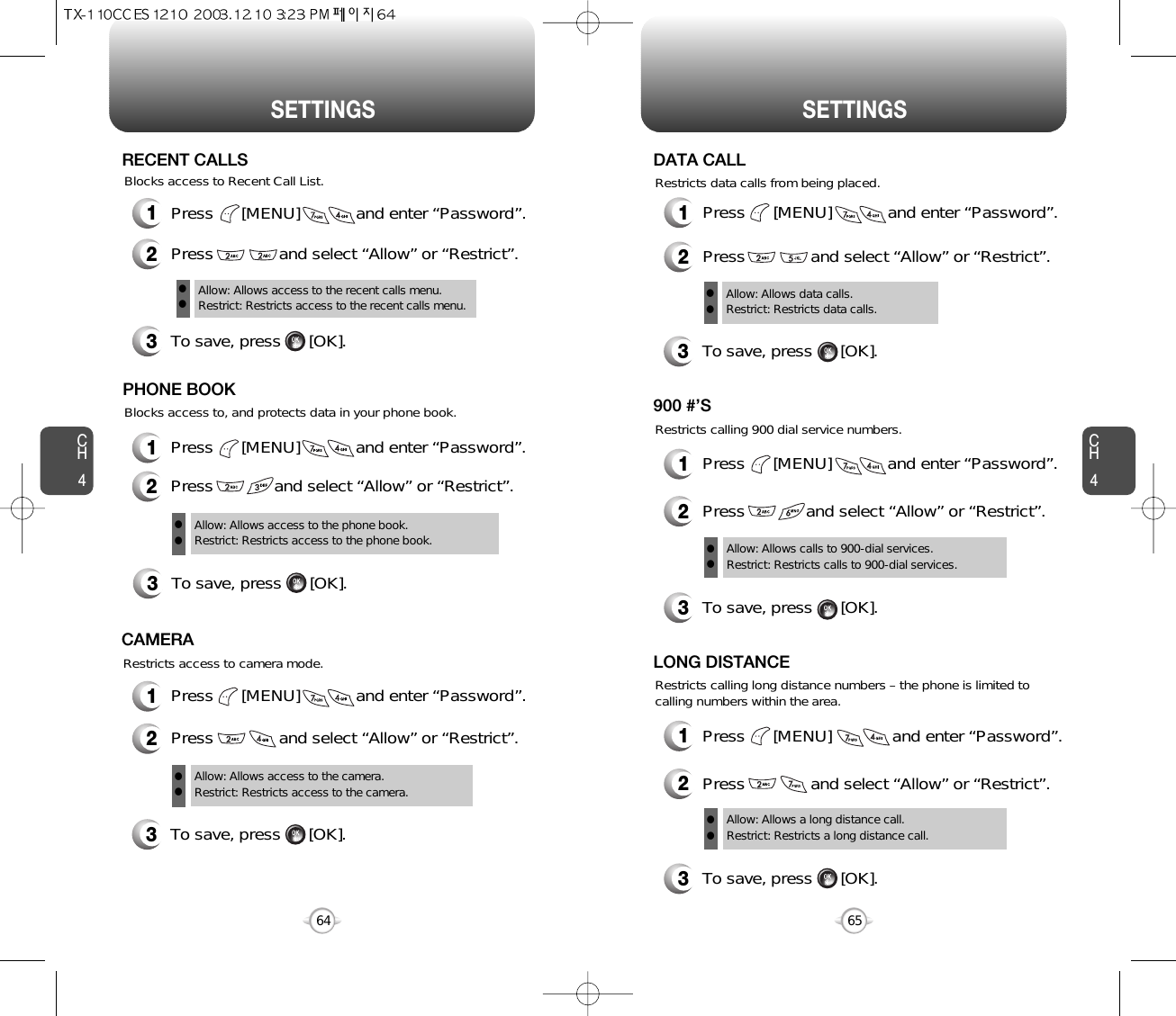 CH465SETTINGSCH464SETTINGS1Press      [MENU]            and enter “Password”.2Press              and select “Allow” or “Restrict”.3To save, press      [OK].Allow: Allows access to the recent calls menu.Restrict: Restricts access to the recent calls menu.llRECENT CALLSBlocks access to, and protects data in your phone book.Blocks access to Recent Call List.3To save, press      [OK].PHONE BOOKAllow: Allows access to the phone book.Restrict: Restricts access to the phone book.ll1Press      [MENU]            and enter “Password”.2Press             and select “Allow” or “Restrict”.1Press      [MENU]            and enter “Password”.2Press              and select “Allow” or “Restrict”.Restricts access to camera mode.3To save, press      [OK].CAMERAAllow: Allows access to the camera.Restrict: Restricts access to the camera. ll1Press      [MENU]            and enter “Password”.2Press              and select “Allow” or “Restrict”.Restricts data calls from being placed.3To save, press      [OK].DATA CALLAllow: Allows data calls.Restrict: Restricts data calls.llRestricts calling 900 dial service numbers.3To save, press      [OK].900 #’SAllow: Allows calls to 900-dial services.Restrict: Restricts calls to 900-dial services.ll1Press      [MENU]            and enter “Password”.2Press             and select “Allow” or “Restrict”.Restricts calling long distance numbers – the phone is limited tocalling numbers within the area.3To save, press      [OK].LONG DISTANCEAllow: Allows a long distance call.Restrict: Restricts a long distance call.ll1Press      [MENU]             and enter “Password”.2Press              and select “Allow” or “Restrict”.