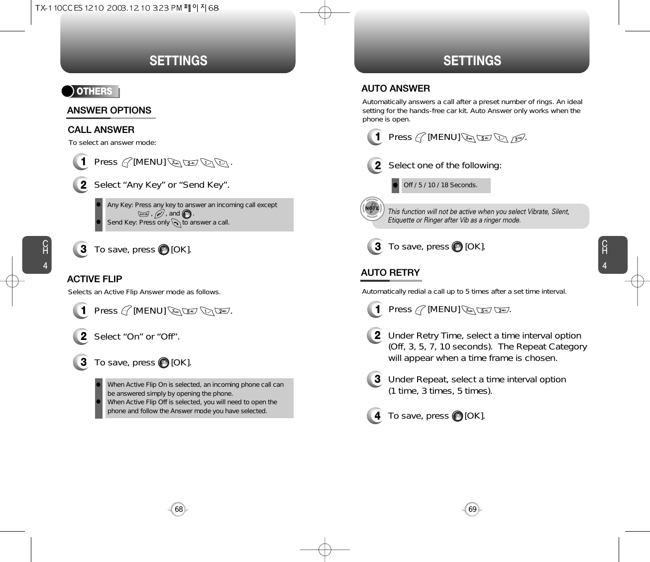 CH469SETTINGSCH468SETTINGSOTHERS1Press      [MENU]                         .2Select “Any Key” or “Send Key”.3To save, press      [OK].ANSWER OPTIONSAny Key: Press any key to answer an incoming call except          ,       , and       .Send Key: Press only       to answer a call.llTo select an answer mode:CALL ANSWERSelects an Active Flip Answer mode as follows.1Press      [MENU]                         .2Select “On” or “Off”.3To save, press      [OK].ACTIVE FLIPWhen Active Flip On is selected, an incoming phone call canbe answered simply by opening the phone.When Active Flip Off is selected, you will need to open thephone and follow the Answer mode you have selected.llPress      [MENU]                         .Automatically answers a call after a preset number of rings. An idealsetting for the hands-free car kit. Auto Answer only works when thephone is open.12Select one of the following:3To save, press      [OK].AUTO ANSWEROff / 5 / 10 / 18 Seconds.lThis function will not be active when you select Vibrate, Silent,Etiquette or Ringer after Vib as a ringer mode.1Press      [MENU]                   .Automatically redial a call up to 5 times after a set time interval.23Under Retry Time, select a time interval option(Off, 3, 5, 7, 10 seconds).  The Repeat Categorywill appear when a time frame is chosen.Under Repeat, select a time interval option(1 time, 3 times, 5 times).4To save, press      [OK].AUTO RETRY