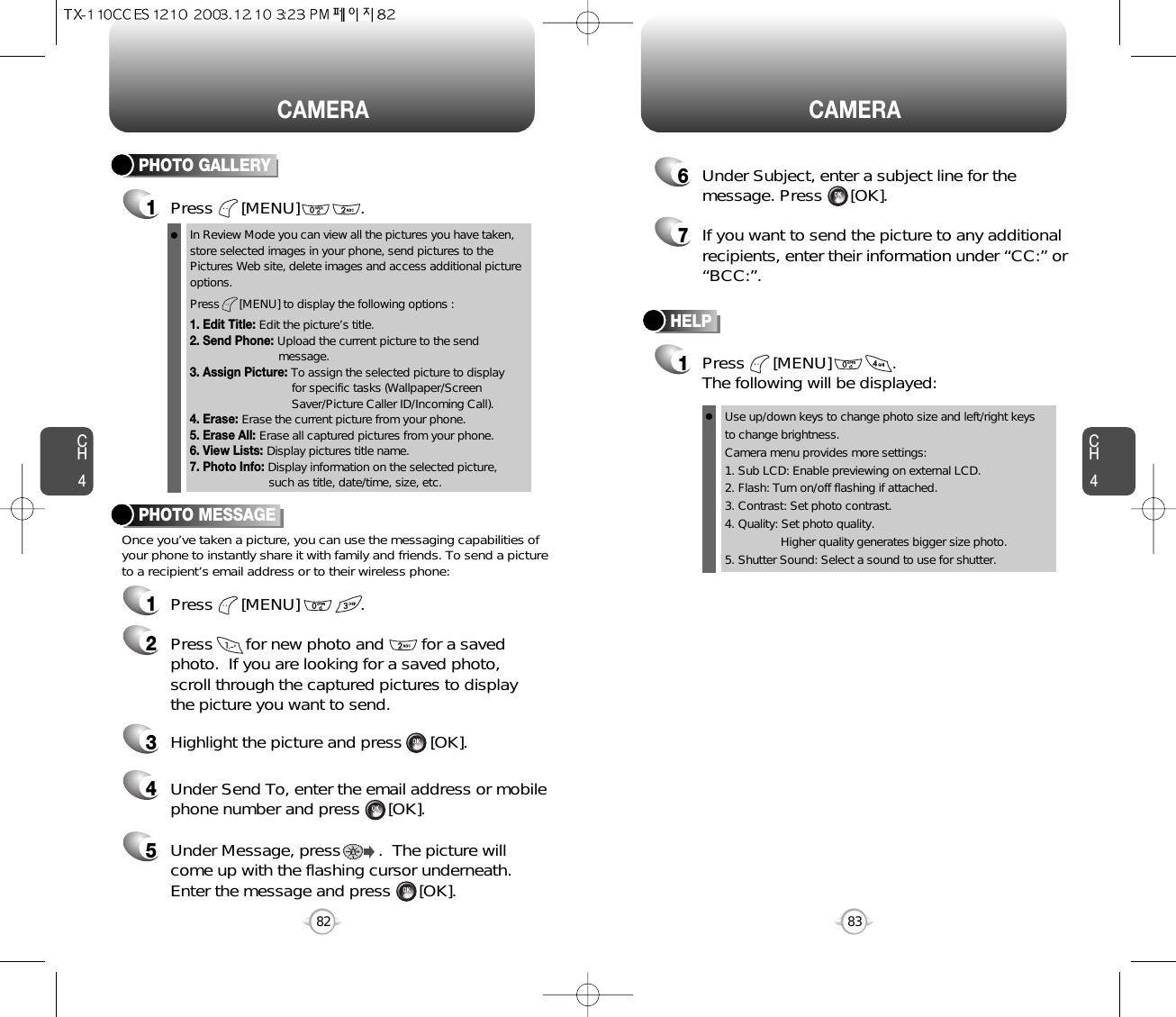 CH483CAMERACH482CAMERAPHOTO GALLERY1Press      [MENU]             .PHOTO MESSAGEOnce you’ve taken a picture, you can use the messaging capabilities ofyour phone to instantly share it with family and friends. To send a pictureto a recipient’s email address or to their wireless phone:In Review Mode you can view all the pictures you have taken,store selected images in your phone, send pictures to thePictures Web site, delete images and access additional pictureoptions.Press      [MENU] to display the following options :1. Edit Title: Edit the picture’s title.2. Send Phone: Upload the current picture to the send    message.3. Assign Picture: To assign the selected picture to display for specific tasks (Wallpaper/Screen Saver/Picture Caller ID/Incoming Call).4. Erase: Erase the current picture from your phone.5. Erase All: Erase all captured pictures from your phone.6. View Lists: Display pictures title name.7. Photo Info: Display information on the selected picture,  such as title, date/time, size, etc.1Press      [MENU]             .2Press       for new photo and        for a savedphoto.  If you are looking for a saved photo, scroll through the captured pictures to display the picture you want to send.3Highlight the picture and press      [OK].4Under Send To, enter the email address or mobilephone number and press      [OK].5Under Message, press        .  The picture willcome up with the flashing cursor underneath.Enter the message and press      [OK].HELP1Press      [MENU]             .  The following will be displayed:Use up/down keys to change photo size and left/right keysto change brightness.Camera menu provides more settings:1. Sub LCD: Enable previewing on external LCD.2. Flash: Turn on/off flashing if attached.3. Contrast: Set photo contrast.4. Quality: Set photo quality. Higher quality generates bigger size photo.5. Shutter Sound: Select a sound to use for shutter.7If you want to send the picture to any additionalrecipients, enter their information under “CC:” or“BCC:”.6Under Subject, enter a subject line for themessage. Press      [OK].