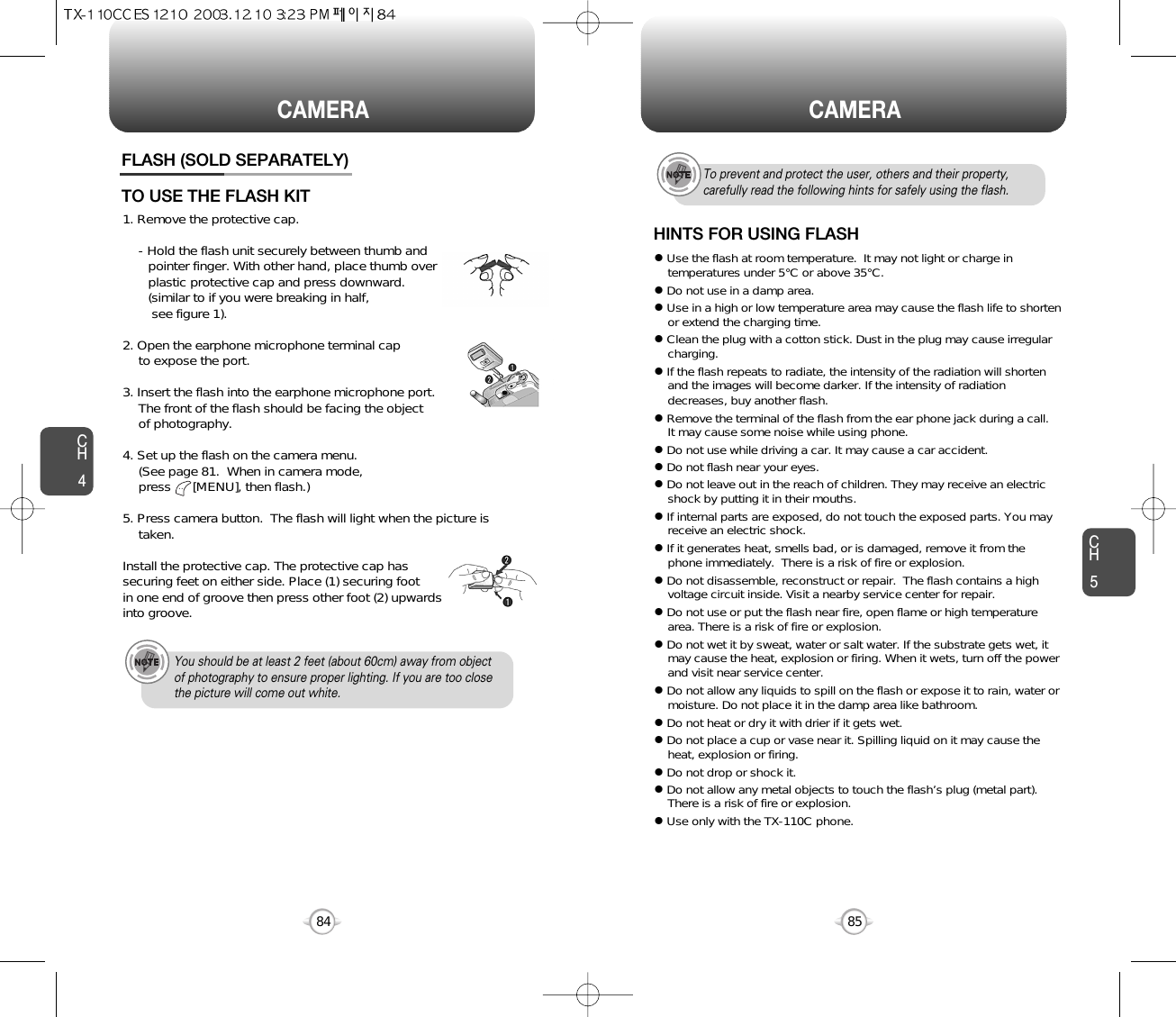 8584CH585CAMERA CAMERACH4FLASH (SOLD SEPARATELY)1. Remove the protective cap.- Hold the flash unit securely between thumb and  pointer finger. With other hand, place thumb over plastic protective cap and press downward.(similar to if you were breaking in half,see figure 1).2. Open the earphone microphone terminal cap to expose the port.3. Insert the flash into the earphone microphone port. The front of the flash should be facing the object of photography.4. Set up the flash on the camera menu.  (See page 81.  When in camera mode, press      [MENU], then flash.)5. Press camera button.  The flash will light when the picture istaken.Install the protective cap. The protective cap has securing feet on either side. Place (1) securing foot in one end of groove then press other foot (2) upwards into groove.TO USE THE FLASH KITYou should be at least 2 feet (about 60cm) away from objectof photography to ensure proper lighting. If you are too closethe picture will come out white.HINTS FOR USING FLASHTo prevent and protect the user, others and their property,carefully read the following hints for safely using the flash.lUse the flash at room temperature.  It may not light or charge intemperatures under 5°C or above 35°C.lDo not use in a damp area.lUse in a high or low temperature area may cause the flash life to shortenor extend the charging time.lClean the plug with a cotton stick. Dust in the plug may cause irregularcharging.lIf the flash repeats to radiate, the intensity of the radiation will shortenand the images will become darker. If the intensity of radiationdecreases, buy another flash.lRemove the terminal of the flash from the ear phone jack during a call.It may cause some noise while using phone.lDo not use while driving a car. It may cause a car accident.lDo not flash near your eyes. lDo not leave out in the reach of children. They may receive an electricshock by putting it in their mouths.lIf internal parts are exposed, do not touch the exposed parts. You mayreceive an electric shock.lIf it generates heat, smells bad, or is damaged, remove it from thephone immediately.  There is a risk of fire or explosion.lDo not disassemble, reconstruct or repair.  The flash contains a highvoltage circuit inside. Visit a nearby service center for repair.lDo not use or put the flash near fire, open flame or high temperaturearea. There is a risk of fire or explosion.lDo not wet it by sweat, water or salt water. If the substrate gets wet, itmay cause the heat, explosion or firing. When it wets, turn off the powerand visit near service center.lDo not allow any liquids to spill on the flash or expose it to rain, water ormoisture. Do not place it in the damp area like bathroom. lDo not heat or dry it with drier if it gets wet.lDo not place a cup or vase near it. Spilling liquid on it may cause theheat, explosion or firing.lDo not drop or shock it.lDo not allow any metal objects to touch the flash’s plug (metal part).There is a risk of fire or explosion.lUse only with the TX-110C phone.