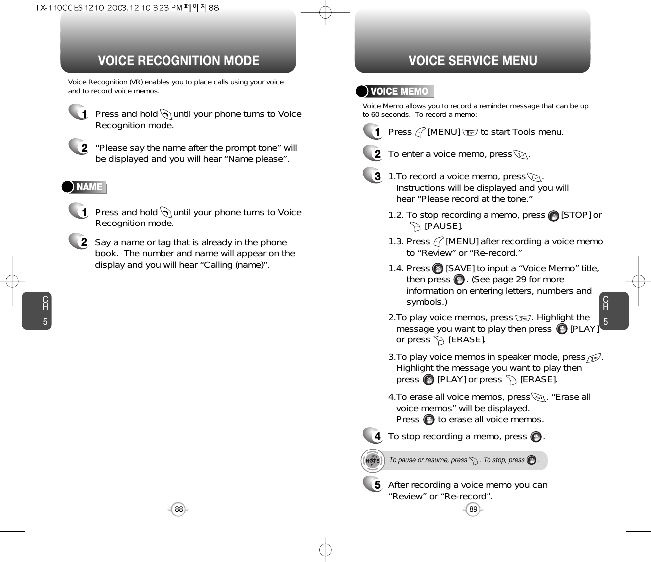 CH589VOICE SERVICE MENUCH588VOICE RECOGNITION MODENAMEVoice Recognition (VR) enables you to place calls using your voiceand to record voice memos.1Press and hold      until your phone turns to VoiceRecognition mode.2“Please say the name after the prompt tone” willbe displayed and you will hear “Name please”.1Press and hold      until your phone turns to VoiceRecognition mode.2Say a name or tag that is already in the phonebook.  The number and name will appear on thedisplay and you will hear “Calling (name)”.1Press      [MENU]        to start Tools menu.2To enter a voice memo, press      .31.To record a voice memo, press      .  Instructions will be displayed and you will  hear “Please record at the tone.”4To stop recording a memo, press      .5After recording a voice memo you can“Review” or “Re-record”.To pause or resume, press       . To stop, press       .1.2. To stop recording a memo, press      [STOP] or[PAUSE].1.3. Press      [MENU] after recording a voice memo to “Review” or “Re-record.”1.4. Press      [SAVE] to input a “Voice Memo” title, then press      . (See page 29 for more information on entering letters, numbers and symbols.)2.To play voice memos, press       . Highlight the message you want to play then press       [PLAY] or press       [ERASE].3.To play voice memos in speaker mode, press      . Highlight the message you want to play then press       [PLAY] or press       [ERASE].4.To erase all voice memos, press      . “Erase all voice memos” will be displayed.  Press       to erase all voice memos.VOICE MEMOVoice Memo allows you to record a reminder message that can be upto 60 seconds.  To record a memo: