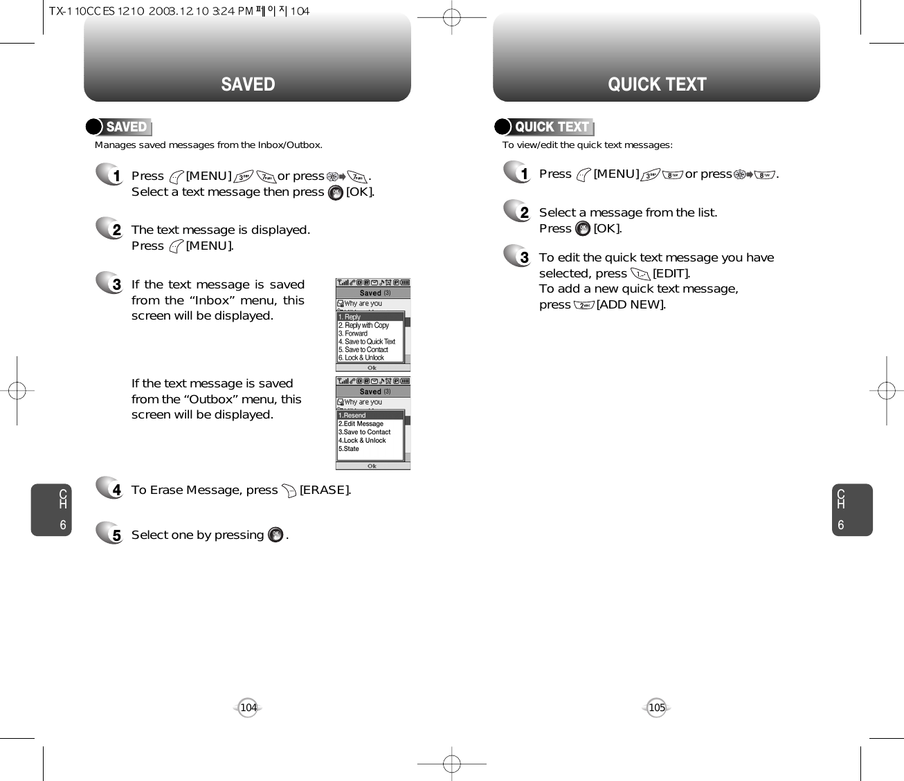 CH6105CH6104QUICK TEXTSAVEDManages saved messages from the Inbox/Outbox.SAVED1Press      [MENU]             or press            . Select a text message then press      [OK].2The text message is displayed. Press      [MENU].3If the text message is savedfrom the “Inbox” menu, thisscreen will be displayed.4To Erase Message, press      [ERASE].If the text message is savedfrom the “Outbox” menu, thisscreen will be displayed.5Select one by pressing      .1Press      [MENU]             or press            . To view/edit the quick text messages:QUICK TEXT2Select a message from the list.Press      [OK].3To edit the quick text message you haveselected, press       [EDIT].To add a new quick text message, press       [ADD NEW].