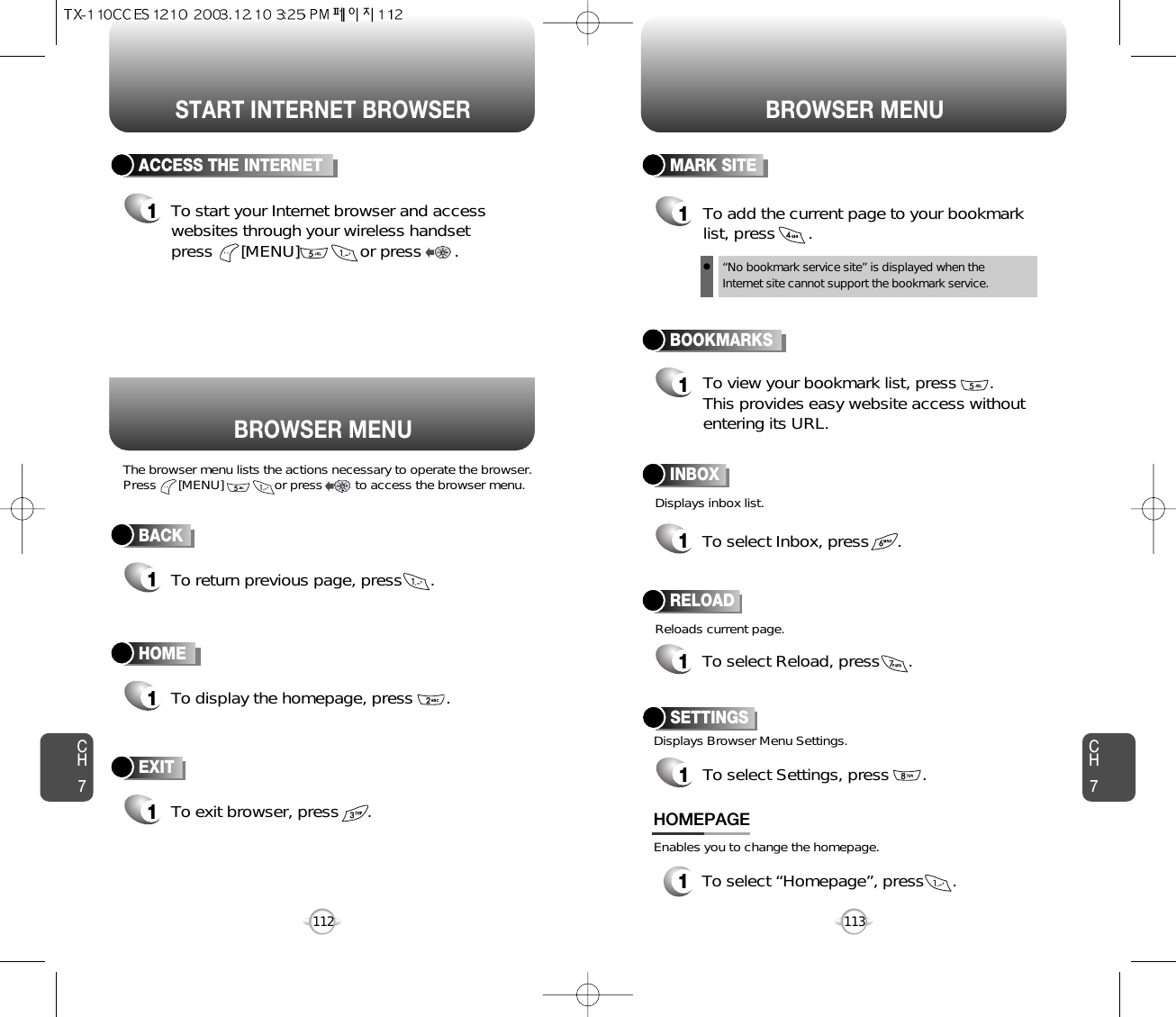 START INTERNET BROWSER BROWSER MENUCH7113CH7112BACK1To return previous page, press      .ACCESS THE INTERNET1To start your Internet browser and accesswebsites through your wireless handset press      [MENU]             or press       . HOME1To display the homepage, press       . BOOKMARKS1MARK SITE1To add the current page to your bookmarklist, press       .       “No bookmark service site” is displayed when theInternet site cannot support the bookmark service.RELOAD1To select Reload, press      .       BROWSER MENUThe browser menu lists the actions necessary to operate the browser.Press      [MENU]              or press         to access the browser menu. Displays inbox list.Reloads current page.To view your bookmark list, press       .This provides easy website access withoutentering its URL.EXIT1To exit browser, press      . INBOX1To select Inbox, press      .       1To select “Homepage”, press      .HOMEPAGESETTINGS1To select Settings, press       .Displays Browser Menu Settings.Enables you to change the homepage.