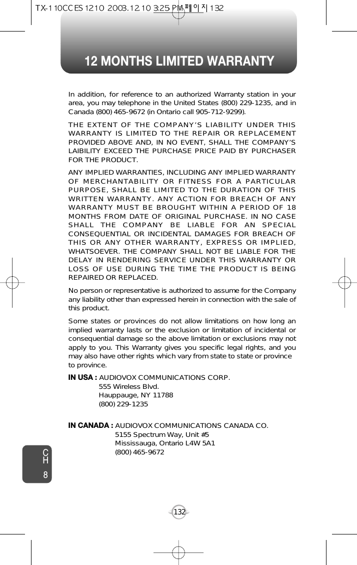 12 MONTHS LIMITED WARRANTYCH8132In addition, for reference to an authorized Warranty station in yourarea, you may telephone in the United States (800) 229-1235, and inCanada (800) 465-9672 (in Ontario call 905-712-9299).THE EXTENT OF THE COMPANY’S LIABILITY UNDER THISWARRANTY IS LIMITED TO THE REPAIR OR REPLACEMENTPROVIDED ABOVE AND, IN NO EVENT, SHALL THE COMPANY’SLAIBILITY EXCEED THE PURCHASE PRICE PAID BY PURCHASERFOR THE PRODUCT.ANY IMPLIED WARRANTIES, INCLUDING ANY IMPLIED WARRANTYOF MERCHANTABILITY OR FITNESS FOR A PARTICULARPURPOSE, SHALL BE LIMITED TO THE DURATION OF THISWRITTEN WARRANTY. ANY ACTION FOR BREACH OF ANYWARRANTY MUST BE BROUGHT WITHIN A PERIOD OF 18MONTHS FROM DATE OF ORIGINAL PURCHASE. IN NO CASESHALL THE COMPANY BE LIABLE FOR AN SPECIALCONSEQUENTIAL OR INCIDENTAL DAMAGES FOR BREACH OFTHIS OR ANY OTHER WARRANTY, EXPRESS OR IMPLIED,WHATSOEVER. THE COMPANY SHALL NOT BE LIABLE FOR THEDELAY IN RENDERING SERVICE UNDER THIS WARRANTY ORLOSS OF USE DURING THE TIME THE PRODUCT IS BEINGREPAIRED OR REPLACED.No person or representative is authorized to assume for the Companyany liability other than expressed herein in connection with the sale ofthis product.Some states or provinces do not allow limitations on how long animplied warranty lasts or the exclusion or limitation of incidental orconsequential damage so the above limitation or exclusions may notapply to you. This Warranty gives you specific legal rights, and youmay also have other rights which vary from state to state or provinceto province.IN USA : AUDIOVOX COMMUNICATIONS CORP.555 Wireless Blvd.Hauppauge, NY 11788(800) 229-1235IN CANADA : AUDIOVOX COMMUNICATIONS CANADA CO.5155 Spectrum Way, Unit #5Mississauga, Ontario L4W 5A1(800) 465-9672