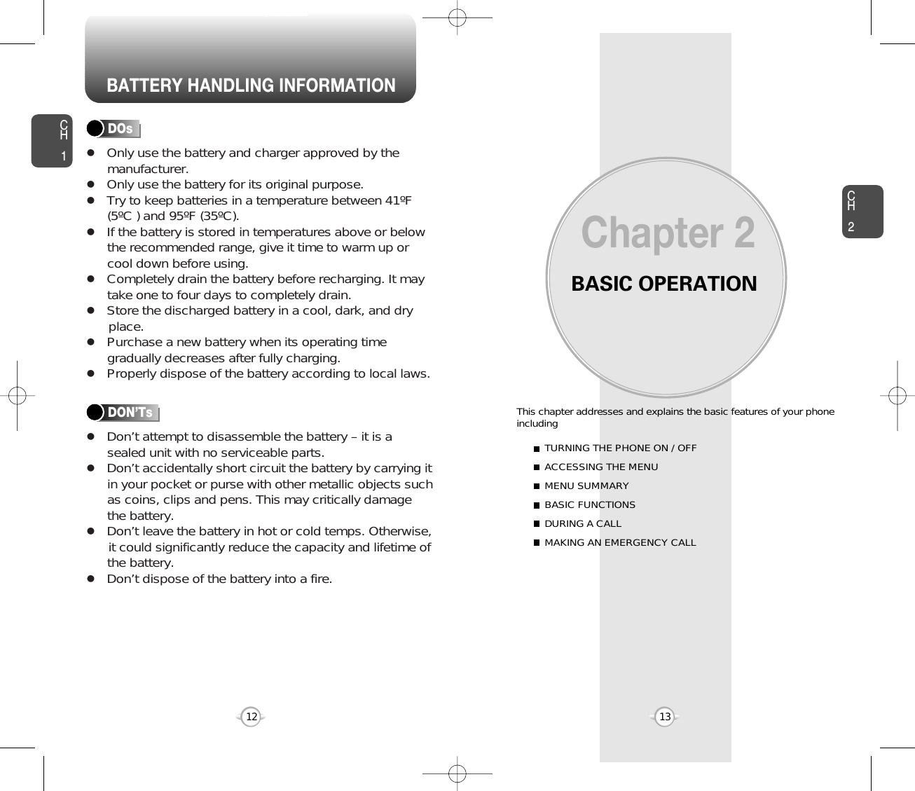 BATTERY HANDLING INFORMATIONBASIC OPERATIONThis chapter addresses and explains the basic features of your phoneincludingChapter 2CH213CH112TURNING THE PHONE ON / OFFACCESSING THE MENUMENU SUMMARYBASIC FUNCTIONSDURING A CALLMAKING AN EMERGENCY CALLlOnly use the battery and charger approved by themanufacturer.lOnly use the battery for its original purpose.lTry to keep batteries in a temperature between 41ºF(5ºC ) and 95ºF (35ºC).lIf the battery is stored in temperatures above or belowthe recommended range, give it time to warm up orcool down before using.lCompletely drain the battery before recharging. It maytake one to four days to completely drain.lStore the discharged battery in a cool, dark, and dry place.lPurchase a new battery when its operating timegradually decreases after fully charging.lProperly dispose of the battery according to local laws.lDon’t attempt to disassemble the battery – it is asealed unit with no serviceable parts.lDon’t accidentally short circuit the battery by carrying itin your pocket or purse with other metallic objects suchas coins, clips and pens. This may critically damagethe battery.lDon’t leave the battery in hot or cold temps. Otherwise,it could significantly reduce the capacity and lifetime ofthe battery.lDon’t dispose of the battery into a fire.DOsDON’Ts