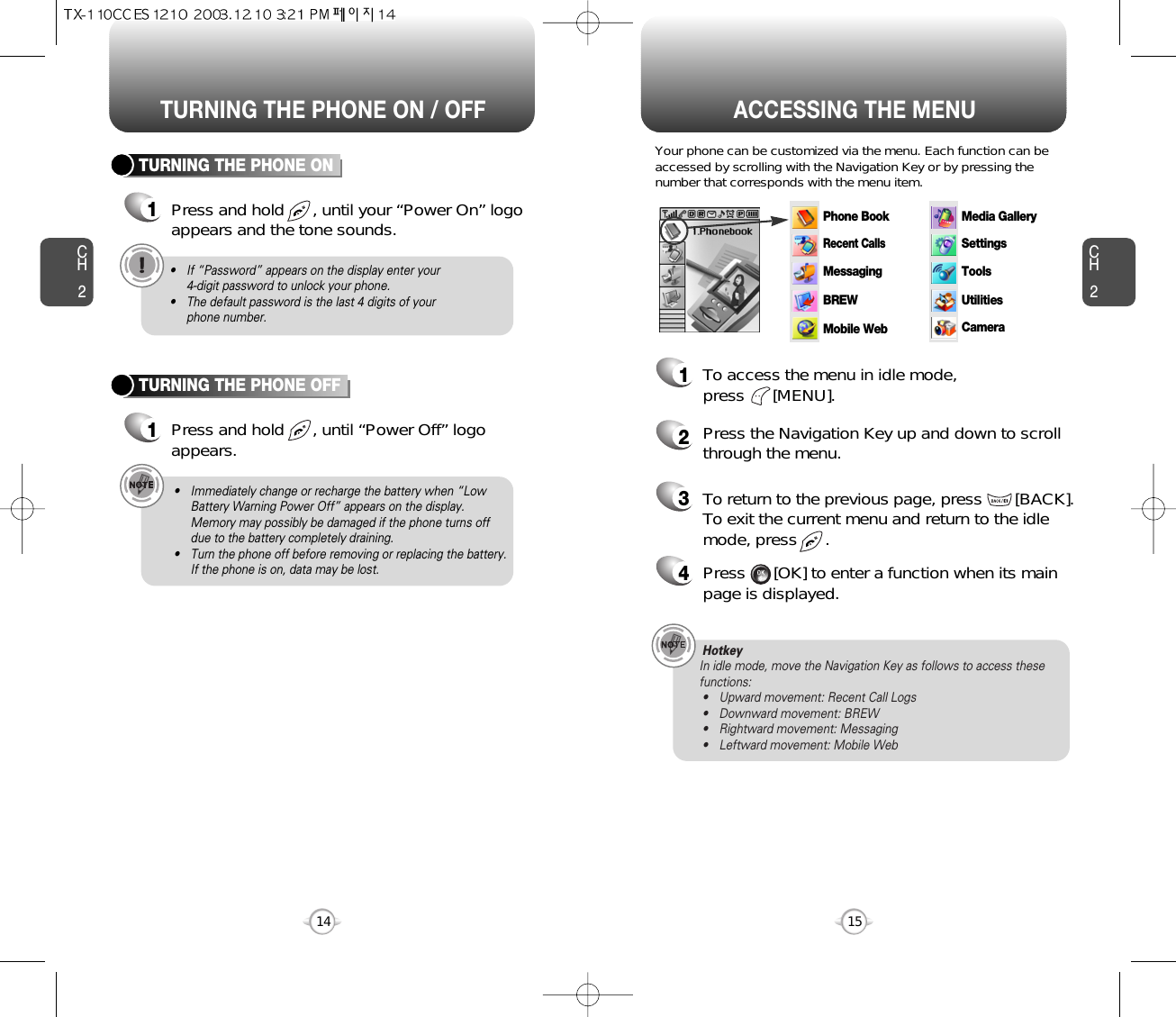 ACCESSING THE MENUCH2Your phone can be customized via the menu. Each function can beaccessed by scrolling with the Navigation Key or by pressing thenumber that corresponds with the menu item.1To access the menu in idle mode, press      [MENU].2Press the Navigation Key up and down to scrollthrough the menu.3To return to the previous page, press       [BACK].To exit the current menu and return to the idlemode, press      . 4Press      [OK] to enter a function when its mainpage is displayed.  15CH2TURNING THE PHONE ON1Press and hold      , until your “Power On” logoappears and the tone sounds.• If “Password” appears on the display enter your 4-digit password to unlock your phone.• The default password is the last 4 digits of your phone number.14TURNING THE PHONE OFF1Press and hold      , until “Power Off” logoappears.• Immediately change or recharge the battery when “LowBattery Warning Power Off” appears on the display.Memory may possibly be damaged if the phone turns offdue to the battery completely draining.• Turn the phone off before removing or replacing the battery.If the phone is on, data may be lost.Hotkey In idle mode, move the Navigation Key as follows to access thesefunctions:• Upward movement: Recent Call Logs• Downward movement: BREW• Rightward movement: Messaging• Leftward movement: Mobile WebTURNING THE PHONE ON / OFFPhone BookRecent CallsMessagingSettingsToolsUtilitiesCameraMedia GalleryBREWMobile Web