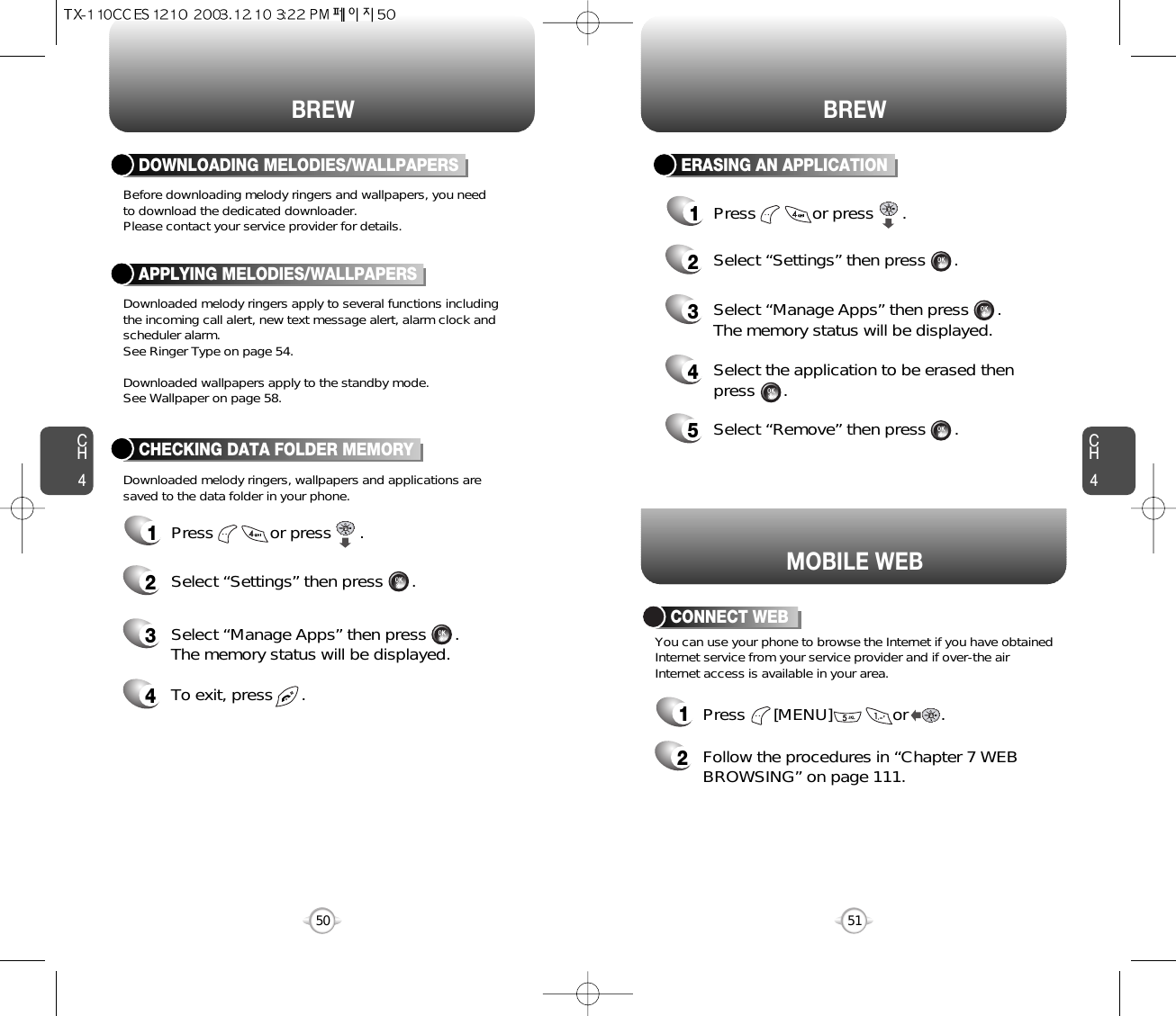 MOBILE WEBYou can use your phone to browse the Internet if you have obtainedInternet service from your service provider and if over-the airInternet access is available in your area.1Press      [MENU]             or       . 2Follow the procedures in “Chapter 7 WEBBROWSING” on page 111.CONNECT WEBCH451CH450BREW50BREWBefore downloading melody ringers and wallpapers, you need to download the dedicated downloader.Please contact your service provider for details.Downloaded melody ringers, wallpapers and applications are saved to the data folder in your phone.Downloaded melody ringers apply to several functions including the incoming call alert, new text message alert, alarm clock andscheduler alarm.See Ringer Type on page 54.Downloaded wallpapers apply to the standby mode.See Wallpaper on page 58.DOWNLOADING MELODIES/WALLPAPERSAPPLYING MELODIES/WALLPAPERSCHECKING DATA FOLDER MEMORY1Press            or press      .2Select “Settings” then press      .4To exit, press      .3Select “Manage Apps” then press      .The memory status will be displayed.ERASING AN APPLICATION1Press            or press      .2Select “Settings” then press      .4Select the application to be erased then press      .3Select “Manage Apps” then press      .The memory status will be displayed.5Select “Remove” then press      .