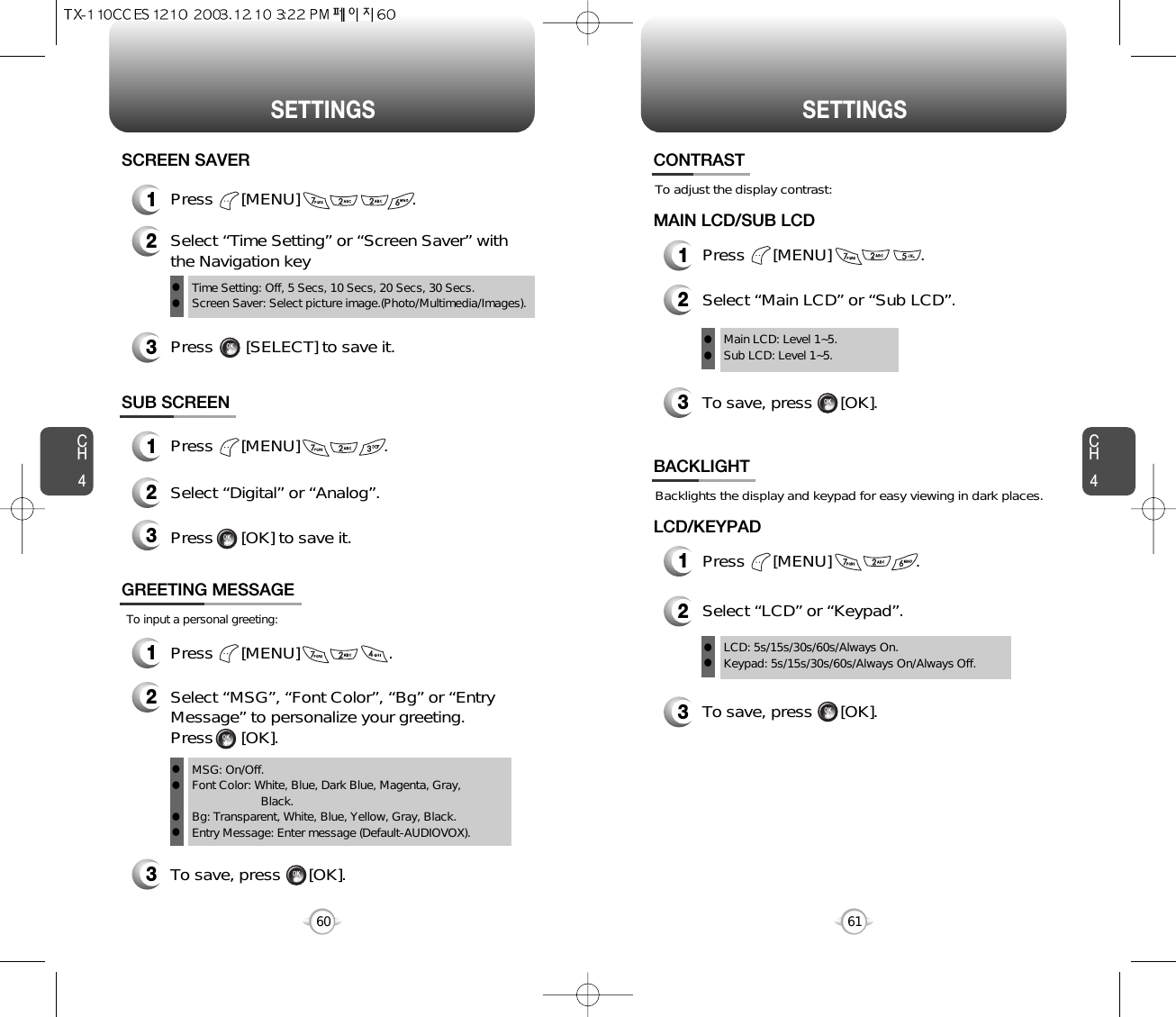CH461SETTINGSCH460SETTINGSTo adjust the display contrast:CONTRAST1Press      [MENU]                   .MAIN LCD/SUB LCDTo save, press      [OK].23Select “Main LCD” or “Sub LCD”.Main LCD: Level 1~5.Sub LCD: Level 1~5.llBacklights the display and keypad for easy viewing in dark places.BACKLIGHT3To save, press      [OK].1Press      [MENU]                  .LCD/KEYPAD2Select “LCD” or “Keypad”.LCD: 5s/15s/30s/60s/Always On.Keypad: 5s/15s/30s/60s/Always On/Always Off.llSUB SCREEN1Press      [MENU]                  .2Select “Digital” or “Analog”.3Press      [OK] to save it.To input a personal greeting:GREETING MESSAGE1Press      [MENU]                   .2Select “MSG”, “Font Color”, “Bg” or “EntryMessage” to personalize your greeting. Press      [OK].To save, press      [OK].3MSG: On/Off.Font Color: White, Blue, Dark Blue, Magenta, Gray, Black.Bg: Transparent, White, Blue, Yellow, Gray, Black.Entry Message: Enter message (Default-AUDIOVOX).llll1Press      [MENU]                        .SCREEN SAVER2Select “Time Setting” or “Screen Saver” withthe Navigation key3Press       [SELECT] to save it.Time Setting: Off, 5 Secs, 10 Secs, 20 Secs, 30 Secs.Screen Saver: Select picture image.(Photo/Multimedia/Images).ll