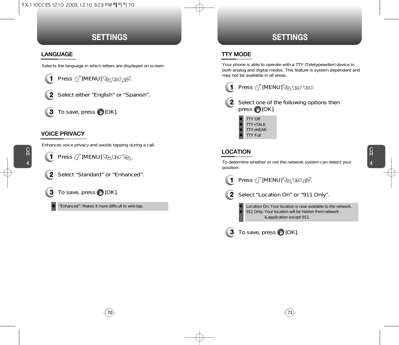 SETTINGS SETTINGSCH471CH4701Press      [MENU]                  .2Select either “English” or “Spanish”.3To save, press      [OK].LANGUAGESelects the language in which letters are displayed on screen.3To save, press      [OK].“Enhanced”: Makes it more difficult to wire tap.lEnhances voice privacy and avoids tapping during a call.1Press      [MENU]                   . 2Select “Standard” or “Enhanced”.VOICE PRIVACY3To save, press      [OK].To determine whether or not the network system can detect yourposition:1Press      [MENU]                  .2Select “Location On” or “911 Only”.LOCATIONLocation On: Your location is now available to the network.911 Only: Your location will be hidden from network &amp; application except 911.llTTY OffTTY+TALKTTY+HEARTTY FullllllYour phone is able to operate with a TTY (Teletypewriter) device inboth analog and digital modes. This feature is system dependent andmay not be available in all areas.1Press      [MENU]                   .2Select one of the following options then press      [OK].TTY MODE