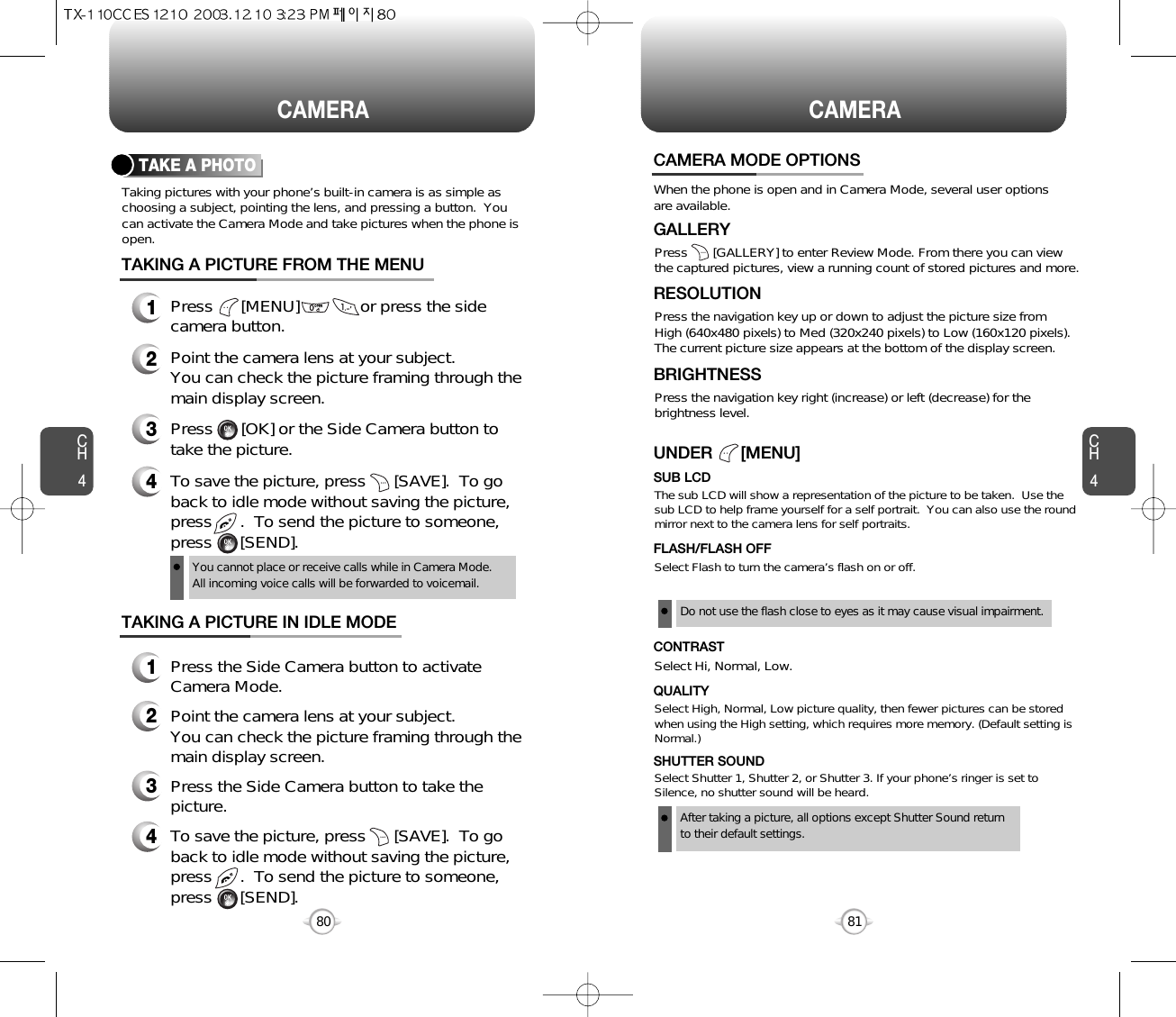 80CAMERACH4Taking pictures with your phone’s built-in camera is as simple aschoosing a subject, pointing the lens, and pressing a button.  Youcan activate the Camera Mode and take pictures when the phone isopen.CH481CAMERATAKE A PHOTOPress      [MENU]             or press the sidecamera button.Point the camera lens at your subject.You can check the picture framing through themain display screen.Press      [OK] or the Side Camera button totake the picture.To save the picture, press      [SAVE].  To goback to idle mode without saving the picture,press      .  To send the picture to someone,press      [SEND].You cannot place or receive calls while in Camera Mode. All incoming voice calls will be forwarded to voicemail.TAKING A PICTURE FROM THE MENUPress the Side Camera button to activateCamera Mode.Point the camera lens at your subject.  You can check the picture framing through themain display screen.Press the Side Camera button to take thepicture.TAKING A PICTURE IN IDLE MODE1234123To save the picture, press      [SAVE].  To goback to idle mode without saving the picture,press      .  To send the picture to someone,press      [SEND].4CAMERA MODE OPTIONSWhen the phone is open and in Camera Mode, several user optionsare available.Press       [GALLERY] to enter Review Mode. From there you can viewthe captured pictures, view a running count of stored pictures and more.GALLERYPress the navigation key up or down to adjust the picture size from High (640x480 pixels) to Med (320x240 pixels) to Low (160x120 pixels).The current picture size appears at the bottom of the display screen.RESOLUTIONPress the navigation key right (increase) or left (decrease) for thebrightness level.BRIGHTNESSSelect Flash to turn the camera’s flash on or off.  FLASH/FLASH OFFSelect High, Normal, Low picture quality, then fewer pictures can be storedwhen using the High setting, which requires more memory. (Default setting isNormal.)QUALITYSelect Shutter 1, Shutter 2, or Shutter 3. If your phone’s ringer is set toSilence, no shutter sound will be heard.SHUTTER SOUNDSelect Hi, Normal, Low.CONTRASTThe sub LCD will show a representation of the picture to be taken.  Use thesub LCD to help frame yourself for a self portrait.  You can also use the roundmirror next to the camera lens for self portraits.SUB LCDUNDER      [MENU]Do not use the flash close to eyes as it may cause visual impairment.After taking a picture, all options except Shutter Sound returnto their default settings.