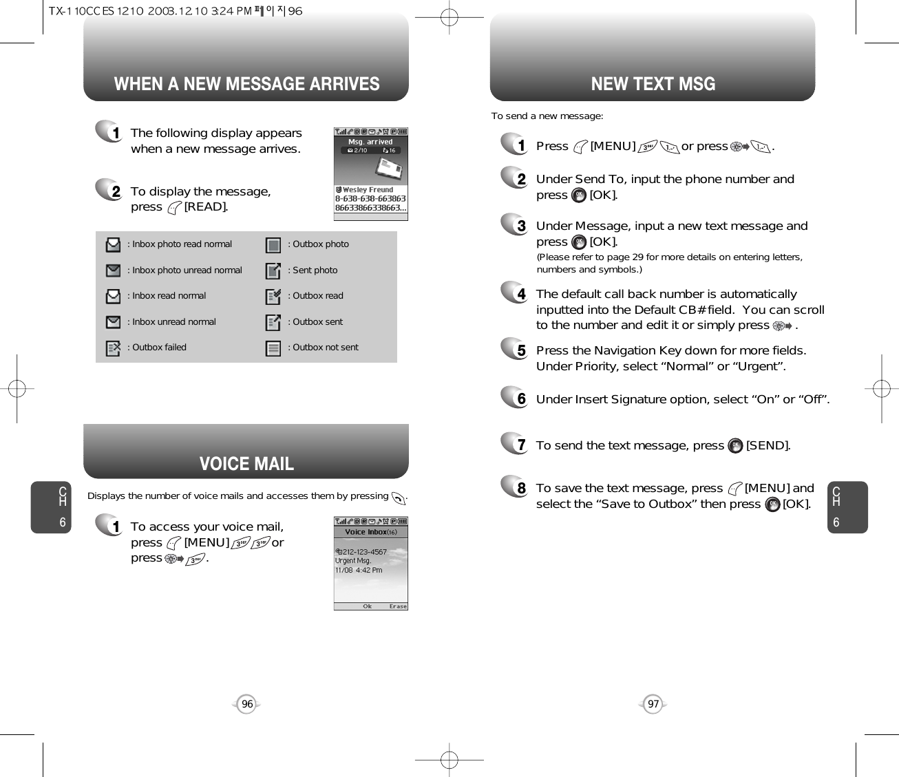 1To access your voice mail, press      [MENU]            or press            . Displays the number of voice mails and accesses them by pressing      .VOICE MAILCH697CH696WHEN A NEW MESSAGE ARRIVES NEW TEXT MSG1The following display appearswhen a new message arrives.2To display the message, press      [READ].1Press      [MENU]             or press            . 2Under Send To, input the phone number and press      [OK].3Under Message, input a new text message andpress      [OK].To send a new message:(Please refer to page 29 for more details on entering letters,numbers and symbols.)4The default call back number is automaticallyinputted into the Default CB# field.  You can scrollto the number and edit it or simply press       .7To send the text message, press      [SEND].8To save the text message, press      [MENU] andselect the “Save to Outbox” then press      [OK].5Press the Navigation Key down for more fields.Under Priority, select “Normal” or “Urgent”.6Under Insert Signature option, select “On” or “Off”.: Inbox photo read normal : Inbox photo unread normal: Inbox read normal : Inbox unread normal : Outbox failed : Outbox photo : Sent photo  : Outbox read : Outbox sent : Outbox not sent 