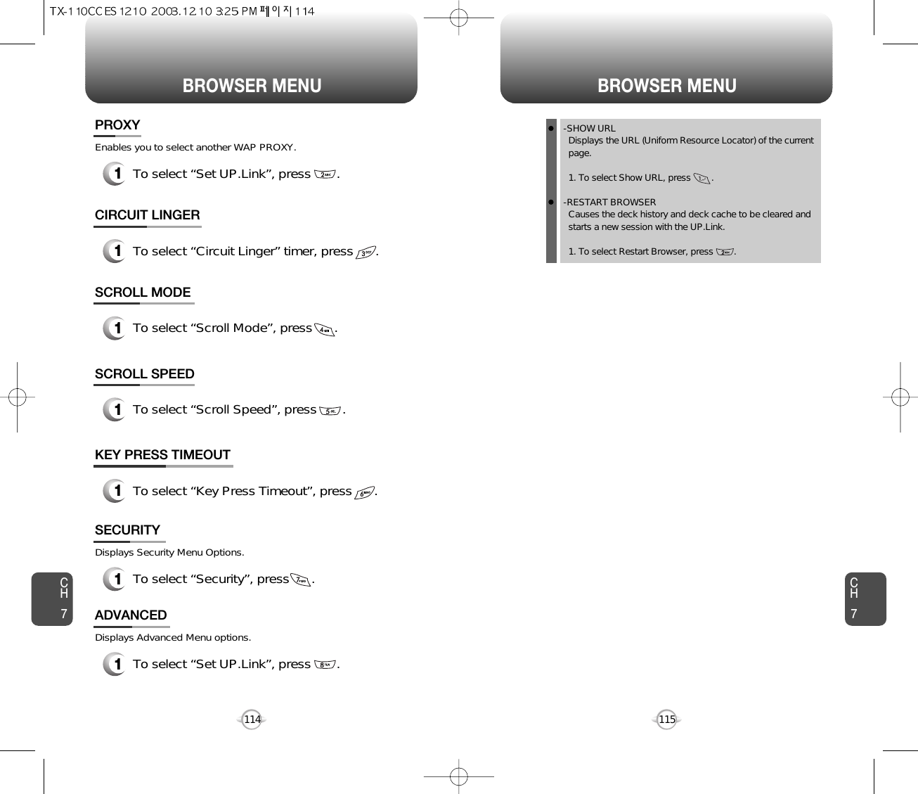 BROWSER MENU BROWSER MENUCH7115CH71141To select “Set UP.Link”, press       .PROXYEnables you to select another WAP PROXY.1To select “Circuit Linger” timer, press      .CIRCUIT LINGER1To select “Scroll Mode”, press      .SCROLL MODE1To select “Scroll Speed”, press       .SCROLL SPEED1To select “Key Press Timeout”, press      .KEY PRESS TIMEOUT1To select “Security”, press      .SECURITYDisplays Security Menu Options.1To select “Set UP.Link”, press       .ADVANCEDDisplays Advanced Menu options.-SHOW URLDisplays the URL (Uniform Resource Locator) of the current page.1. To select Show URL, press        .-RESTART BROWSERCauses the deck history and deck cache to be cleared and starts a new session with the UP.Link.1. To select Restart Browser, press        .