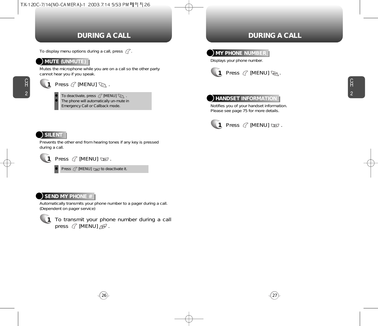 DURING A CALL DURING A CALLCH2Mutes the microphone while you are on a call so the other partycannot hear you if you speak.To display menu options during a call, press       .MUTE (UNMUTE)1Press      [MENU]        .Prevents the other end from hearing tones if any key is pressedduring a call.SILENT 1Press       [MENU]        .Automatically transmits your phone number to a pager during a call.(Dependent on pager service)SEND MY PHONE #1To transmit your phone number during a callpress       [MENU]       .27CH226To deactivate, press       [MENU]         .The phone will automatically un-mute inEmergency Call or Callback mode.llPress       [MENU]         to deactivate it.lNotifies you of your handset information.Please see page 75 for more details.HANDSET INFORMATION1Press       [MENU]        .Displays your phone number.MY PHONE NUMBER1Press       [MENU]       .