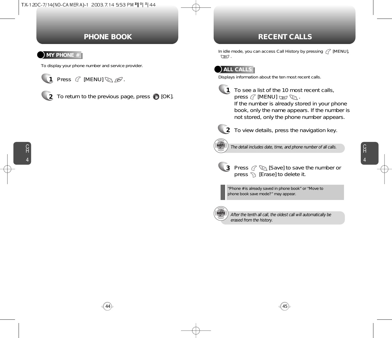 CH445CH444PHONE BOOK RECENT CALLSTo display your phone number and service provider.MY PHONE #1Press        [MENU]             .2To return to the previous page, press       [OK].The detail includes date, time, and phone number of all calls.After the tenth all call, the oldest call will automatically beerased from the history.Displays information about the ten most recent calls.In idle mode, you can access Call History by pressing        [MENU], .ALL CALLS1To see a list of the 10 most recent calls, press      [MENU]              . If the number is already stored in your phonebook, only the name appears. If the number isnot stored, only the phone number appears.23Press             [Save] to save the number orpress       [Erase] to delete it.“Phone # is already saved in phone book” or “Move tophone book save mode?” may appear.To view details, press the navigation key.