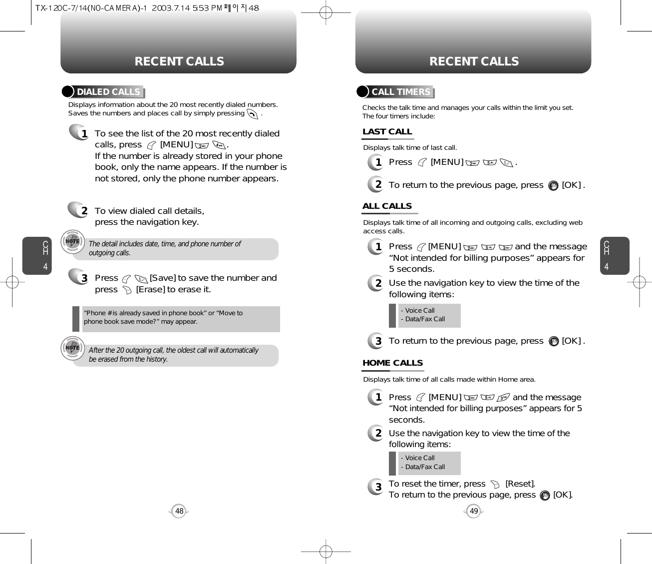 CH44948CH4RECENT CALLSRECENT CALLSThe detail includes date, time, and phone number ofoutgoing calls.After the 20 outgoing call, the oldest call will automaticallybe erased from the history.Displays information about the 20 most recently dialed numbers.Saves the numbers and places call by simply pressing        .DIALED CALLS1To see the list of the 20 most recently dialedcalls, press       [MENU]             . If the number is already stored in your phonebook, only the name appears. If the number isnot stored, only the phone number appears.2To view dialed call details, press the navigation key.3Press            [Save] to save the number andpress       [Erase] to erase it.“Phone # is already saved in phone book” or “Move tophone book save mode?” may appear.Checks the talk time and manages your calls within the limit you set.The four timers include:Displays talk time of last call.CALL TIMERS1Press       [MENU]                    .2To return to the previous page, press       [OK] .LAST CALLDisplays talk time of all calls made within Home area.HOME CALLS1Press       [MENU]and the message“Not intended for billing purposes” appears for 5 seconds.2Use the navigation key to view the time of thefollowing items:3To reset the timer, press        [Reset]. To return to the previous page, press       [OK].- Voice Call- Data/Fax CallDisplays talk time of all incoming and outgoing calls, excluding webaccess calls.ALL CALLS1Press      [MENU]                     and the message “Not intended for billing purposes” appears for 5 seconds.2Use the navigation key to view the time of thefollowing items:3To return to the previous page, press       [OK] .- Voice Call- Data/Fax Call