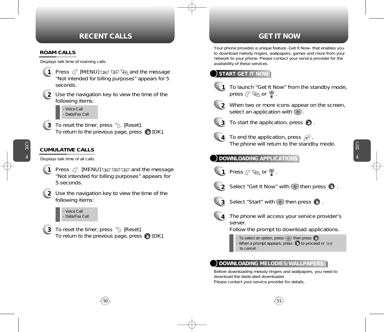 To launch “Get It Now” from the standby mode,press            or      .CH451CH450RECENT CALLS50Displays talk time of all calls.12Use the navigation key to view the time of thefollowing items:Press        [MENU]                    and the message“Not intended for billing purposes” appears for5 seconds.CUMULATIVE CALLS3To reset the timer, press        [Reset]. To return to the previous page, press       [OK].- Voice Call- Data/Fax CallDisplays talk time of roaming calls.ROAM CALLS1Press       [MENU]                    and the message“Not intended for billing purposes” appears for 5 seconds.2Use the navigation key to view the time of thefollowing items:3To reset the timer, press        [Reset]. To return to the previous page, press       [OK].- Voice Call- Data/Fax CallGET IT NOW- To select an option, press         then press       .- When a prompt appears, press        to proceed or       to cancel.Your phone provides a unique feature -Get It Now- that enables youto download melody ringers, wallpapers, games and more from yournetwork to your phone. Please contact your service provider for theavailability of these services.START GET IT NOW12When two or more icons appear on the screen,select an application with       .4To end the application, press       .The phone will return to the standby mode.3To start the application, press       .DOWNLOADING APPLICATIONS1Press            or      .2Select “Get It Now” with       then press       .4The phone will access your service provider’sserver.Follow the prompt to download applications.3Select “Start” with       then press       .Before downloading melody ringers and wallpapers, you need todownload the dedicated downloader.Please contact your service provider for details.DOWNLOADING MELODIES/WALLPAPERS