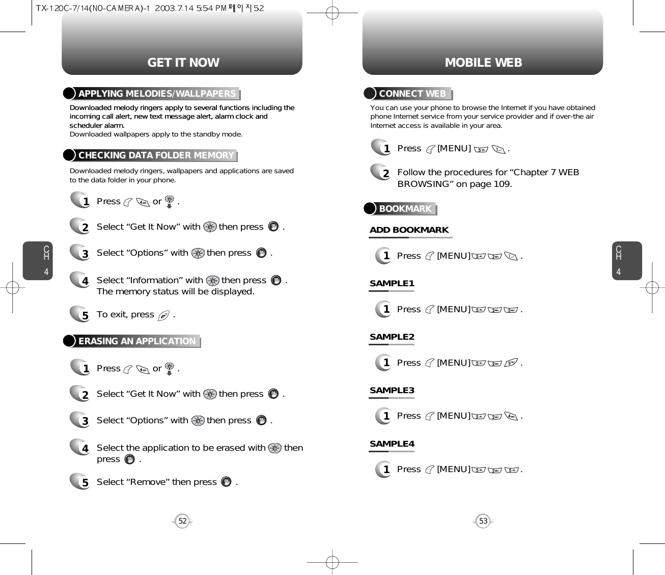 CH453CH45252GET IT NOWDownloaded melody ringers apply to several functions including theincoming call alert, new text message alert, alarm clock andscheduler alarm.Downloaded melody ringers apply to several functions including theincoming call alert, new text message alert, alarm clock andscheduler alarm.Downloaded wallpapers apply to the standby mode.Downloaded melody ringers, wallpapers and applications are savedto the data folder in your phone.APPLYING MELODIES/WALLPAPERSCHECKING DATA FOLDER MEMORY1Press            or      .2Select “Get It Now” with       then press       .4Select “Information” with       then press       .The memory status will be displayed.3Select “Options” with       then press       .5To exit, press       .ERASING AN APPLICATION1Press            or      .2Select “Get It Now” with       then press       .4Select the application to be erased with       thenpress       .3Select “Options” with       then press       .5Select “Remove” then press       .MOBILE WEBYou can use your phone to browse the Internet if you have obtainedphone Internet service from your service provider and if over-the airInternet access is available in your area.1Press      [MENU]              .2Follow the procedures for “Chapter 7 WEBBROWSING” on page 109.CONNECT WEBBOOKMARK1Press      [MENU]                   .ADD BOOKMARK1Press      [MENU]                   .SAMPLE11Press      [MENU]                   .SAMPLE21Press      [MENU]                   .SAMPLE31Press      [MENU]                   .SAMPLE4