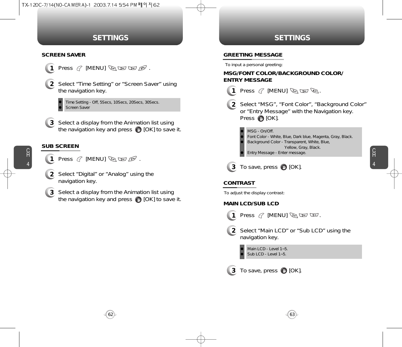 CH463SETTINGSCH462SETTINGSTo adjust the display contrast:CONTRAST1Press        [MENU]                    .1Press        [MENU]                           .SCREEN SAVER2Select “Time Setting” or “Screen Saver” usingthe navigation key.3Select a display from the Animation list usingthe navigation key and press       [OK] to save it.SUB SCREEN1Press        [MENU]                     .MAIN LCD/SUB LCDMSG/FONT COLOR/BACKGROUND COLOR/ENTRY MESSAGETo input a personal greeting:GREETING MESSAGE1Press        [MENU]                    .2Select “MSG”, “Font Color”, “Background Color” or “Entry Message” with the Navigation key. Press       [OK].To save, press       [OK].2Select “Digital” or “Analog” using thenavigation key.3Select a display from the Animation list usingthe navigation key and press       [OK] to save it.Time Setting - Off, 5Secs, 10Secs, 20Secs, 30Secs.Screen Saverll23Select “Main LCD” or “Sub LCD” using thenavigation key.Main LCD - Level 1~5.Sub LCD - Level 1~5.llTo save, press       [OK].3MSG - On/Off.Font Color - White, Blue, Dark blue, Magenta, Gray, Black.Background Color - Transparent, White, Blue, Yellow, Gray, Black.Entry Message - Enter message.llll