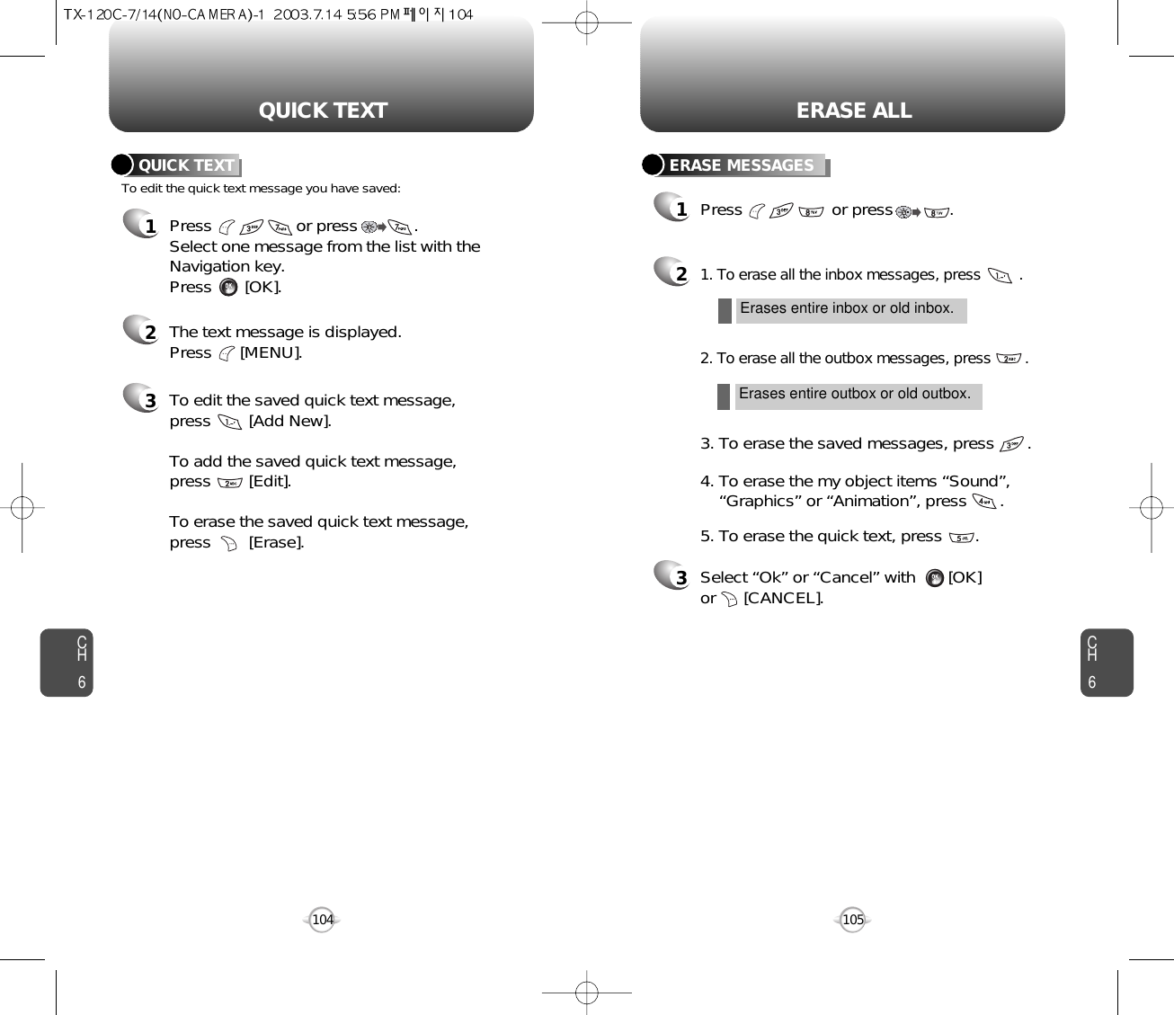 CH6105CH6104ERASE ALLQUICK TEXT1Press                  or press            . Select one message from the list with theNavigation key.Press       [OK].To edit the quick text message you have saved:QUICK TEXT2The text message is displayed. Press      [MENU].3To edit the saved quick text message,press [Add New].To add the saved quick text message,press [Edit].To erase the saved quick text message,press [Erase].ERASE MESSAGES1Press                   or press            . 21. To erase all the inbox messages, press         .3Select “Ok” or “Cancel” with       [OK] or      [CANCEL].2. To erase all the outbox messages, press        .3. To erase the saved messages, press       .4. To erase the my object items “Sound”, “Graphics” or “Animation”, press       .5. To erase the quick text, press       .Erases entire inbox or old inbox.Erases entire outbox or old outbox.
