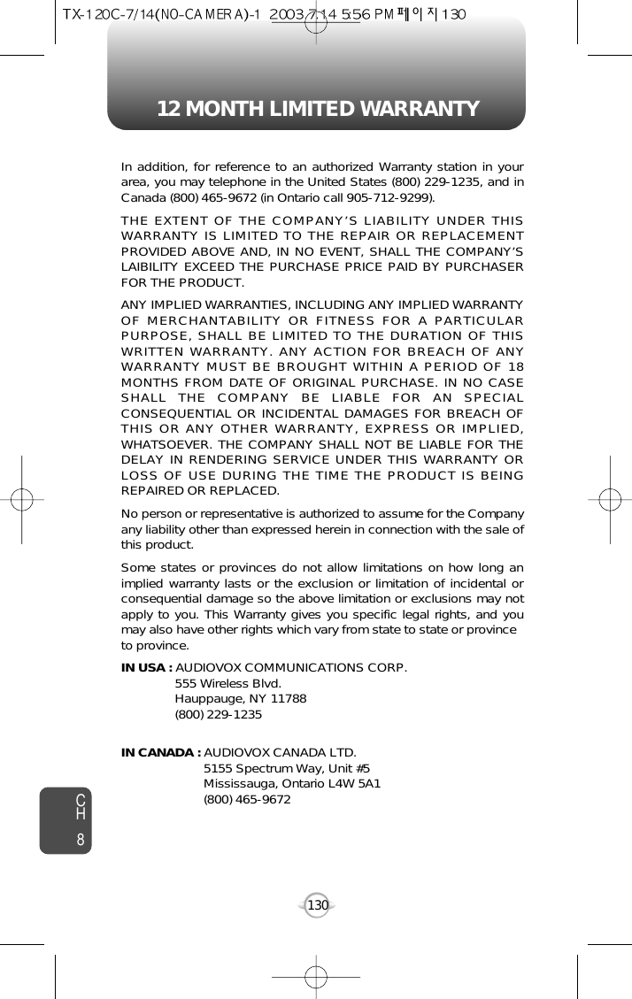 12 MONTH LIMITED WARRANTYCH8130In addition, for reference to an authorized Warranty station in yourarea, you may telephone in the United States (800) 229-1235, and inCanada (800) 465-9672 (in Ontario call 905-712-9299).THE EXTENT OF THE COMPANY’S LIABILITY UNDER THISWARRANTY IS LIMITED TO THE REPAIR OR REPLACEMENTPROVIDED ABOVE AND, IN NO EVENT, SHALL THE COMPANY’SLAIBILITY EXCEED THE PURCHASE PRICE PAID BY PURCHASERFOR THE PRODUCT.ANY IMPLIED WARRANTIES, INCLUDING ANY IMPLIED WARRANTYOF MERCHANTABILITY OR FITNESS FOR A PARTICULARPURPOSE, SHALL BE LIMITED TO THE DURATION OF THISWRITTEN WARRANTY. ANY ACTION FOR BREACH OF ANYWARRANTY MUST BE BROUGHT WITHIN A PERIOD OF 18MONTHS FROM DATE OF ORIGINAL PURCHASE. IN NO CASESHALL THE COMPANY BE LIABLE FOR AN SPECIALCONSEQUENTIAL OR INCIDENTAL DAMAGES FOR BREACH OFTHIS OR ANY OTHER WARRANTY, EXPRESS OR IMPLIED,WHATSOEVER. THE COMPANY SHALL NOT BE LIABLE FOR THEDELAY IN RENDERING SERVICE UNDER THIS WARRANTY ORLOSS OF USE DURING THE TIME THE PRODUCT IS BEINGREPAIRED OR REPLACED.No person or representative is authorized to assume for the Companyany liability other than expressed herein in connection with the sale ofthis product.Some states or provinces do not allow limitations on how long animplied warranty lasts or the exclusion or limitation of incidental orconsequential damage so the above limitation or exclusions may notapply to you. This Warranty gives you specific legal rights, and youmay also have other rights which vary from state to state or provinceto province.IN USA : AUDIOVOX COMMUNICATIONS CORP.555 Wireless Blvd.Hauppauge, NY 11788(800) 229-1235IN CANADA : AUDIOVOX CANADA LTD.5155 Spectrum Way, Unit #5Mississauga, Ontario L4W 5A1(800) 465-9672