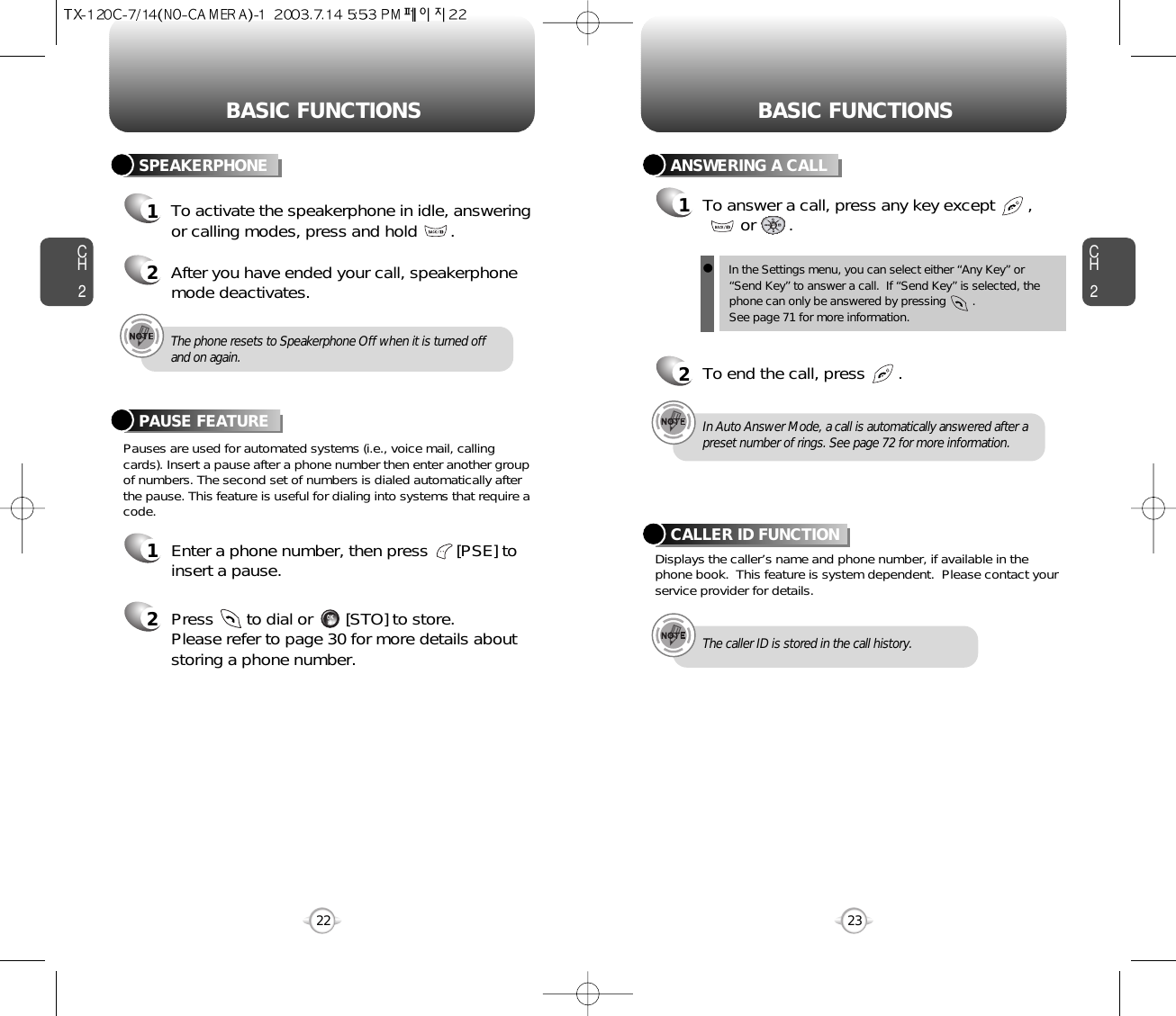 BASIC FUNCTIONS BASIC FUNCTIONSCH2Pauses are used for automated systems (i.e., voice mail, callingcards). Insert a pause after a phone number then enter another groupof numbers. The second set of numbers is dialed automatically afterthe pause. This feature is useful for dialing into systems that require acode.PAUSE FEATURE1Enter a phone number, then press      [PSE] toinsert a pause.2Press       to dial or       [STO] to store.Please refer to page 30 for more details about storing a phone number.23CH2SPEAKERPHONE1To activate the speakerphone in idle, answeringor calling modes, press and hold       .2After you have ended your call, speakerphonemode deactivates.22ANSWERING A CALL1To answer a call, press any key except       ,or       .2To end the call, press       .In Auto Answer Mode, a call is automatically answered after apreset number of rings. See page 72 for more information.Displays the caller’s name and phone number, if available in thephone book.  This feature is system dependent.  Please contact yourservice provider for details.CALLER ID FUNCTIONThe caller ID is stored in the call history.The phone resets to Speakerphone Off when it is turned offand on again.lIn the Settings menu, you can select either “Any Key” or“Send Key” to answer a call.  If “Send Key” is selected, thephone can only be answered by pressing        .  See page 71 for more information.