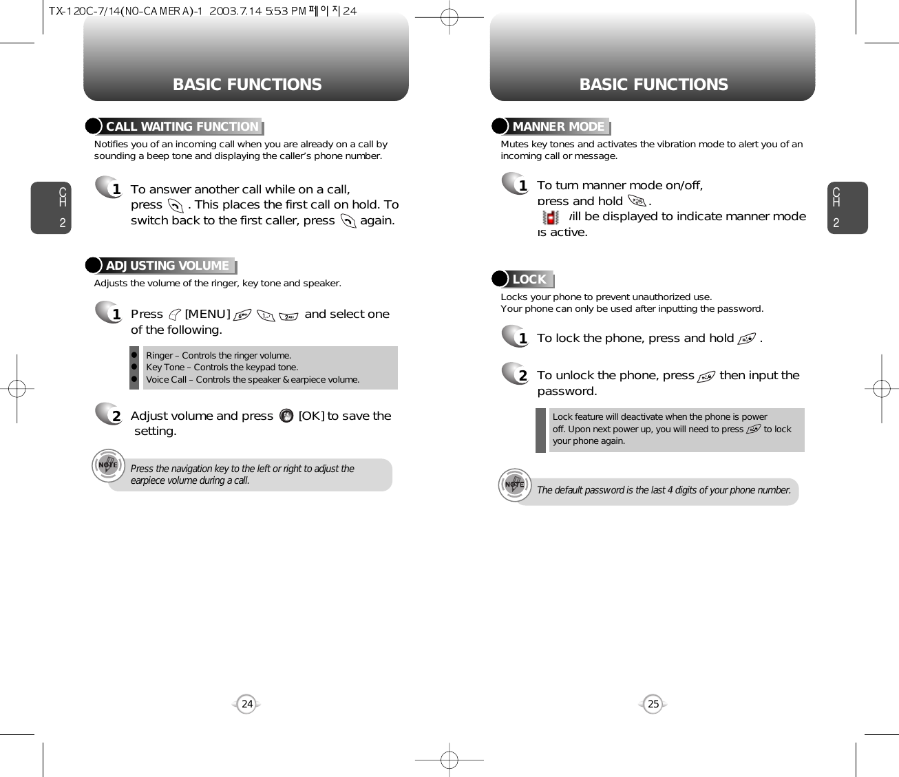 BASIC FUNCTIONS BASIC FUNCTIONSCH2Notifies you of an incoming call when you are already on a call bysounding a beep tone and displaying the caller’s phone number.CALL WAITING FUNCTION1To answer another call while on a call, press       . This places the first call on hold. Toswitch back to the first caller, press       again.25CH224Adjusts the volume of the ringer, key tone and speaker.ADJUSTING VOLUME1Press      [MENU]                     and select one of the following.2Adjust volume and press       [OK] to save thesetting.Mutes key tones and activates the vibration mode to alert you of anincoming call or message.Locks your phone to prevent unauthorized use.  Your phone can only be used after inputting the password.MANNER MODE1To turn manner mode on/off, press and hold       .will be displayed to indicate manner mode is active.Ringer – Controls the ringer volume.Key Tone – Controls the keypad tone.Voice Call – Controls the speaker &amp; earpiece volume.lllPress the navigation key to the left or right to adjust theearpiece volume during a call.Lock feature will deactivate when the phone is power off. Upon next power up, you will need to press        to lockyour phone again.The default password is the last 4 digits of your phone number.LOCK1To lock the phone, press and hold       .2To unlock the phone, press       then input thepassword.