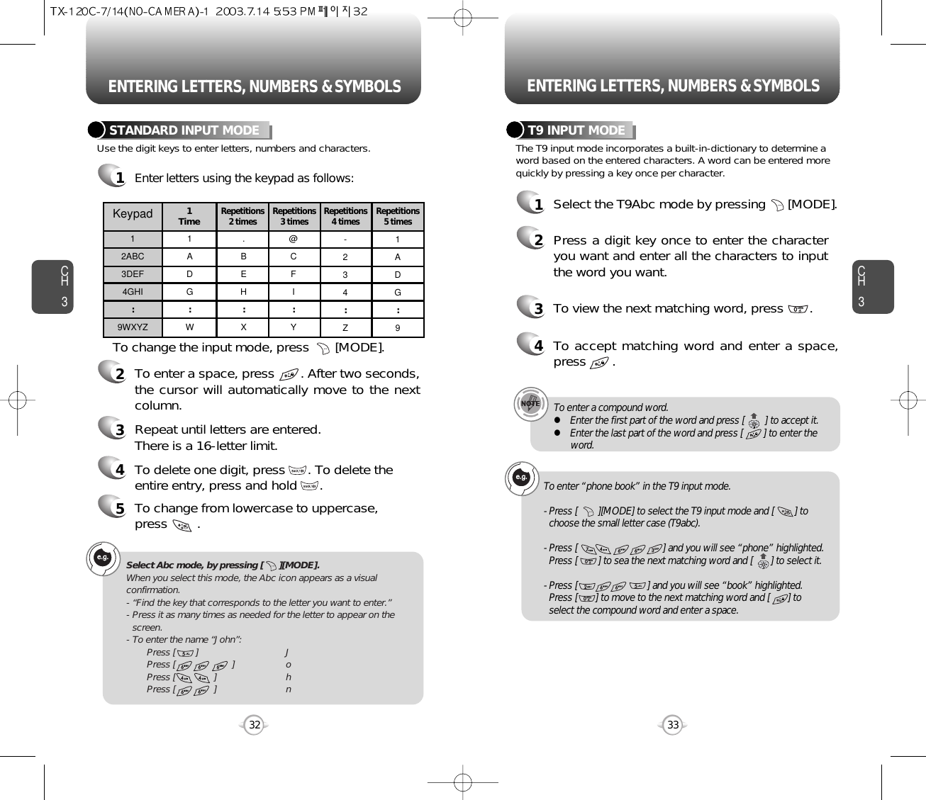 ENTERING LETTERS, NUMBERS &amp; SYMBOLS ENTERING LETTERS, NUMBERS &amp; SYMBOLSCH3The T9 input mode incorporates a built-in-dictionary to determine aword based on the entered characters. A word can be entered morequickly by pressing a key once per character.T9 INPUT MODE1Select the T9Abc mode by pressing      [MODE].2Press a digit key once to enter the characteryou want and enter all the characters to inputthe word you want.3To view the next matching word, press       .33CH3Use the digit keys to enter letters, numbers and characters.STANDARD INPUT MODE1Enter letters using the keypad as follows:2To enter a space, press       . After two seconds,the cursor will automatically move to the nextcolumn.3Repeat until letters are entered. There is a 16-letter limit.4To delete one digit, press      . To delete theentire entry, press and hold      .To change the input mode, press       [MODE].32Keypad12ABC3DEF4GHI:9WXYZ1ADG:W.BEH:X@CFI:Y-234:Z1ADG:91 TimeRepetitions2 times Repetitions3 times Repetitions4 times Repetitions5 times4To accept matching word and enter a space,press       .5To change from lowercase to uppercase, press        .Select Abc mode, by pressing [      ][MODE].When you select this mode, the Abc icon appears as a visualconfirmation.- “Find the key that corresponds to the letter you want to enter.”- Press it as many times as needed for the letter to appear on thescreen.- To enter the name “John”:Press [        ] JPress [                      ] oPress [               ] hPress [               ] nTo enter a compound word.lEnter the first part of the word and press [        ] to accept it.lEnter the last part of the word and press [        ] to enter theword.To enter “phone book” in the T9 input mode.- Press [        ][MODE] to select the T9 input mode and [        ] tochoose the small letter case (T9abc).- Press [                                 ] and you will see “phone” highlighted.Press [        ] to sea the next matching word and [       ] to select it.- Press [                           ] and you will see “book” highlighted. Press [       ] to move to the next matching word and [       ] to select the compound word and enter a space.