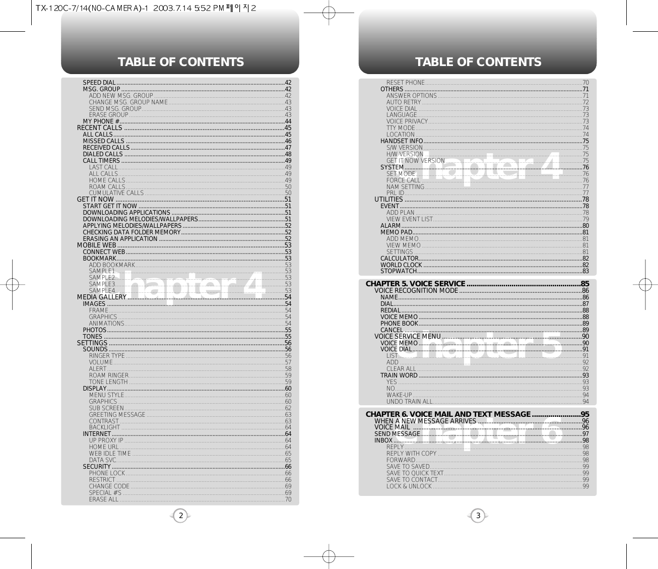 TABLE OF CONTENTS TABLE OF CONTENTS32Chapter 4Chapter 6Chapter 5Chapter 4RESET PHONE....................................................................................................70OTHERS.................................................................................................................71ANSWER OPTIONS............................................................................................71AUTO RETRY......................................................................................................72VOICE DIAL ........................................................................................................73LANGUAGE.........................................................................................................73VOICE PRIVACY..................................................................................................73TTY MODE..........................................................................................................74LOCATION..........................................................................................................74HANDSET INFO.....................................................................................................75S/W VERSION.....................................................................................................75H/W VERSION ....................................................................................................75GET IT NOW VERSION.......................................................................................75SYSTEM.................................................................................................................76SET MODE..........................................................................................................76FORCE CALL ......................................................................................................76NAM SETTING....................................................................................................77PRL ID.................................................................................................................77UTILITIES ........................................................................................................78EVENT....................................................................................................................78ADD PLAN..........................................................................................................78VIEW EVENT LIST...............................................................................................79ALARM...................................................................................................................80MEMO PAD............................................................................................................81ADD MEMO........................................................................................................81VIEW MEMO......................................................................................................81SETTINGS...........................................................................................................81CALCULATOR........................................................................................................82WORLD CLOCK .....................................................................................................82STOPWATCH.........................................................................................................83CHAPTER 5. VOICE SERVICE........................................................85VOICE RECOGNITION MODE........................................................................86NAME.....................................................................................................................86DIAL........................................................................................................................87REDIAL...................................................................................................................88VOICE MEMO........................................................................................................88PHONE BOOK........................................................................................................89CANCEL .................................................................................................................89VOICE SERVICE MENU..................................................................................90VOICE MEMO........................................................................................................90VOICE DIAL............................................................................................................91LIST.....................................................................................................................91ADD ....................................................................................................................92CLEAR ALL.........................................................................................................92TRAIN WORD ........................................................................................................93YES .....................................................................................................................93NO.......................................................................................................................93WAKE-UP............................................................................................................94UNDO TRAIN ALL...............................................................................................94CHAPTER 6. VOICE MAIL AND TEXT MESSAGE........................95WHEN A NEW MESSAGE ARRIVES .............................................................96VOICE MAIL  ...................................................................................................96SEND MESSAGE.......................................................................................................97INBOX........................................................................................................................98REPLY.................................................................................................................98REPLY WITH COPY............................................................................................98FORWARD..........................................................................................................98SAVE TO SAVED.................................................................................................99SAVE TO QUICK TEXT........................................................................................99SAVE TO CONTACT............................................................................................99LOCK &amp; UNLOCK ...............................................................................................99SPEED DIAL...........................................................................................................42MSG. GROUP........................................................................................................42ADD NEW MSG. GROUP...................................................................................42CHANGE MSG. GROUP NAME..........................................................................43SEND MSG. GROUP...........................................................................................43ERASE GROUP...................................................................................................43MY PHONE # .........................................................................................................44RECENT CALLS ..............................................................................................45ALL CALLS.............................................................................................................45MISSED CALLS .....................................................................................................46RECEIVED CALLS..................................................................................................47DIALED CALLS ......................................................................................................48CALL TIMERS........................................................................................................49LAST CALL..........................................................................................................49ALL CALLS..........................................................................................................49HOME CALLS.....................................................................................................49ROAM CALLS.....................................................................................................50CUMULATIVE CALLS.........................................................................................50GET IT NOW ...................................................................................................51START GET IT NOW .............................................................................................51DOWNLOADING APPLICATIONS........................................................................51DOWNLOADING MELODIES/WALLPAPERS.......................................................51APPLYING MELODIES/WALLPAPERS.................................................................52CHECKING DATA FOLDER MEMORY..................................................................52ERASING AN APPLICATION ................................................................................52MOBILE WEB..................................................................................................53CONNECT WEB.....................................................................................................53BOOKMARK...........................................................................................................53ADD BOOKMARK...............................................................................................53SAMPLE1............................................................................................................53SAMPLE2............................................................................................................53SAMPLE3............................................................................................................53SAMPLE4............................................................................................................53MEDIA GALLERY............................................................................................54IMAGES .................................................................................................................54FRAME................................................................................................................54GRAPHICS..........................................................................................................54ANIMATIONS......................................................................................................54PHOTOS.................................................................................................................55TONES ...................................................................................................................55SETTINGS.......................................................................................................56SOUNDS................................................................................................................56RINGER TYPE.....................................................................................................56VOLUME.............................................................................................................57ALERT.................................................................................................................58ROAM RINGER...................................................................................................59TONE LENGTH ...................................................................................................59DISPLAY.................................................................................................................60MENU STYLE......................................................................................................60GRAPHICS..........................................................................................................60SUB SCREEN......................................................................................................62GREETING MESSAGE........................................................................................63CONTRAST.........................................................................................................63BACKLIGHT ........................................................................................................64INTERNET..............................................................................................................64UP PROXY IP......................................................................................................64HOME URL.........................................................................................................64WEB IDLE TIME .................................................................................................65DATA SVC...........................................................................................................65SECURITY..............................................................................................................66PHONE LOCK.....................................................................................................66RESTRICT ...........................................................................................................66CHANGE CODE..................................................................................................69SPECIAL #’S .......................................................................................................69ERASE ALL.........................................................................................................70