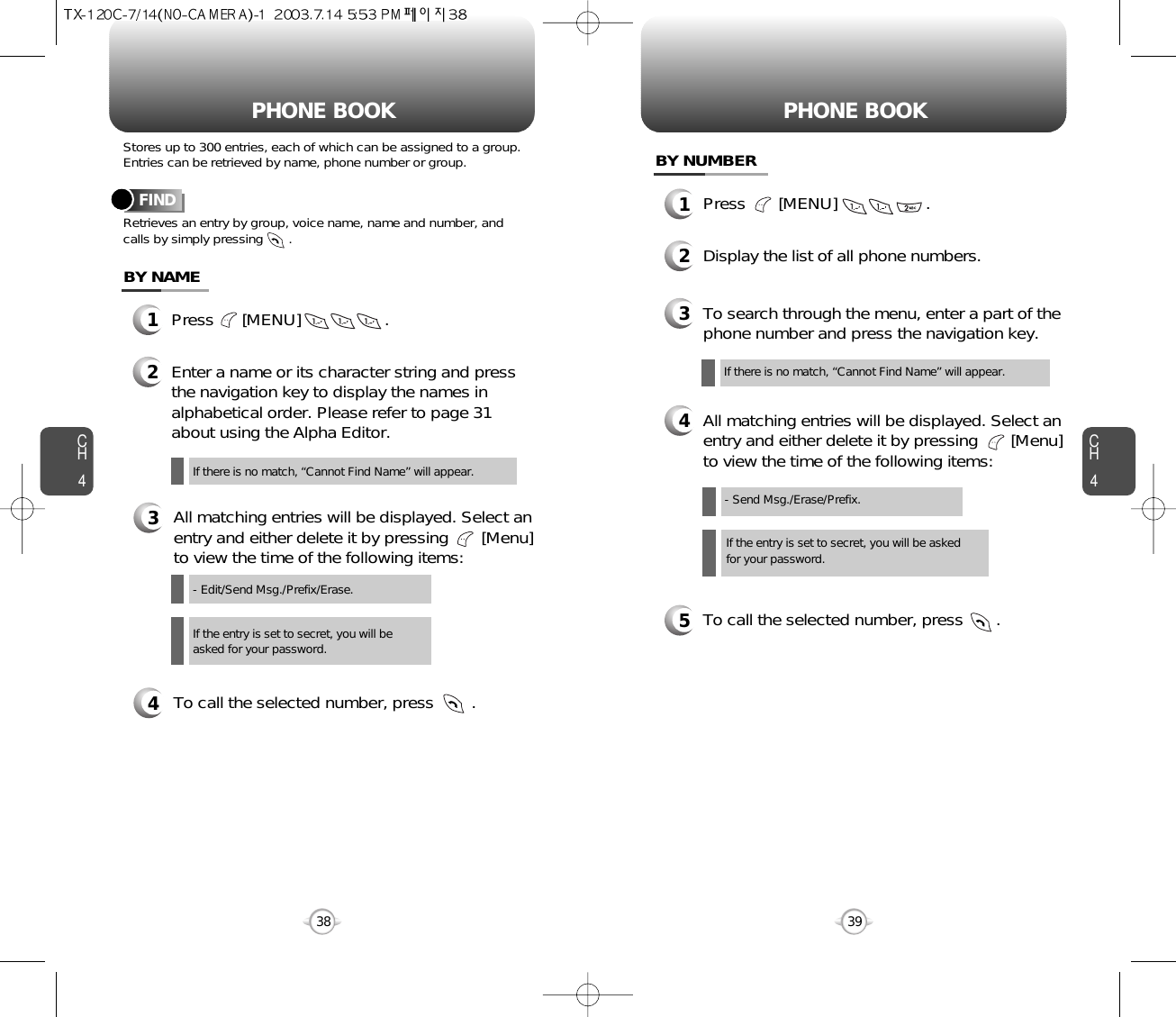 CH439CH438Stores up to 300 entries, each of which can be assigned to a group.Entries can be retrieved by name, phone number or group.Retrieves an entry by group, voice name, name and number, andcalls by simply pressing       .FINDPHONE BOOK1Press      [MENU]                  .2Enter a name or its character string and pressthe navigation key to display the names inalphabetical order. Please refer to page 31about using the Alpha Editor.3All matching entries will be displayed. Select anentry and either delete it by pressing       [Menu]to view the time of the following items:4To call the selected number, press        .BY NAMEIf the entry is set to secret, you will beasked for your password.- Edit/Send Msg./Prefix/Erase.If there is no match, “Cannot Find Name” will appear.PHONE BOOK1Press       [MENU]                   .3To search through the menu, enter a part of thephone number and press the navigation key.2Display the list of all phone numbers.4All matching entries will be displayed. Select anentry and either delete it by pressing       [Menu]to view the time of the following items:5To call the selected number, press       .BY NUMBERIf the entry is set to secret, you will be askedfor your password.- Send Msg./Erase/Prefix.If there is no match, “Cannot Find Name” will appear.