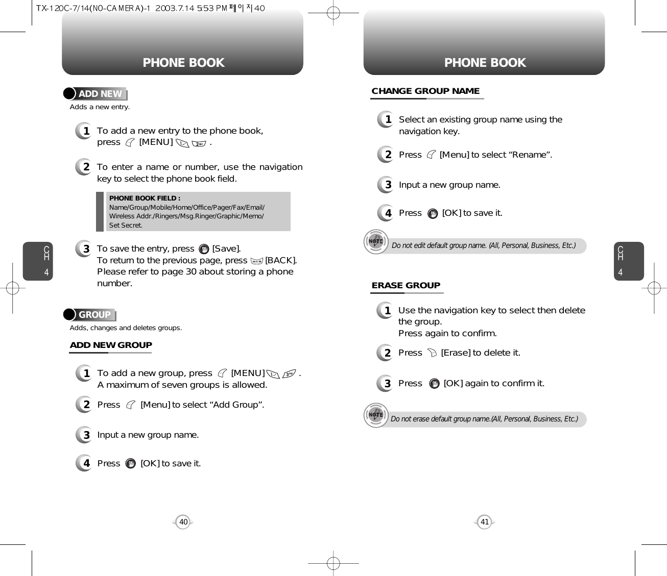 CH4CH440PHONE BOOK PHONE BOOK12To add a new entry to the phone book, press       [MENU]              .Adds a new entry.ADD NEWTo enter a name or number, use the navigationkey to select the phone book field.3To save the entry, press       [Save]. To return to the previous page, press       [BACK].Please refer to page 30 about storing a phonenumber.PHONE BOOK FIELD :Name/Group/Mobile/Home/Office/Pager/Fax/Email/Wireless Addr./Ringers/Msg.Ringer/Graphic/Memo/Set Secret.41GROUPAdds, changes and deletes groups.13To add a new group, press       [MENU]             .A maximum of seven groups is allowed.ADD NEW GROUPInput a new group name.4Press        [OK]to save it.2Press        [Menu]to select “Add Group”.CHANGE GROUP NAME1Select an existing group name using thenavigation key.3Input a new group name.4Press        [OK]to save it.2Press       [Menu]to select “Rename”.ERASE GROUP1Use the navigation key to select then deletethe group.Press again to confirm.2Press       [Erase] to delete it.3Press        [OK] again to confirm it.Do not edit default group name. (All, Personal, Business, Etc.)Do not erase default group name.(All, Personal, Business, Etc.)