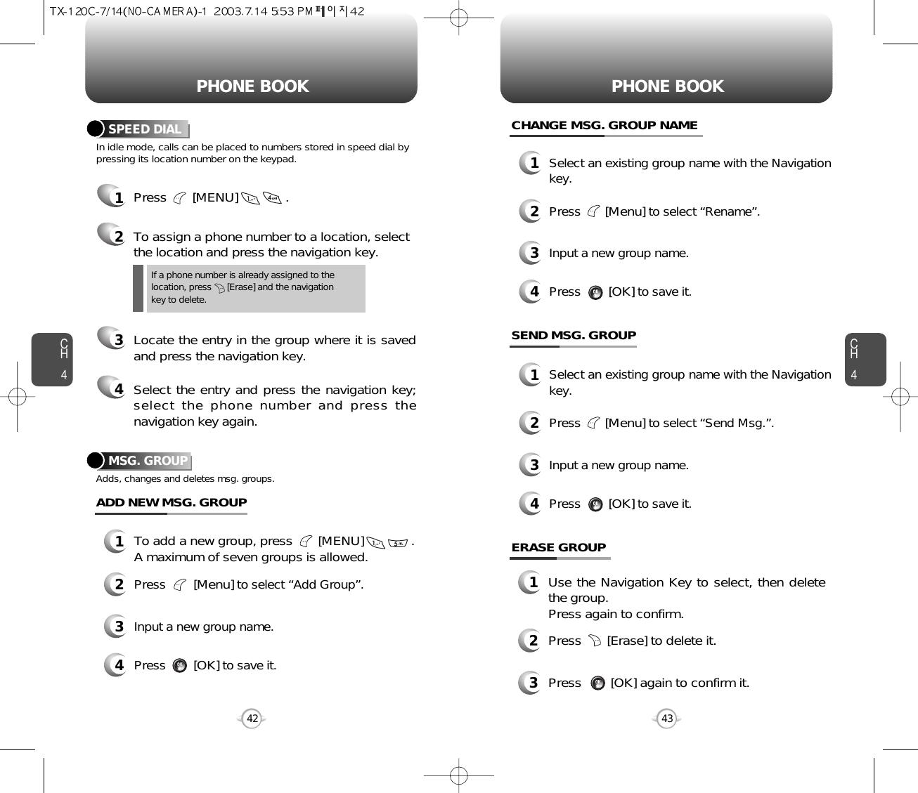 CH443CH442PHONE BOOK PHONE BOOKIn idle mode, calls can be placed to numbers stored in speed dial bypressing its location number on the keypad.SPEED DIAL1Press       [MENU]             .2To assign a phone number to a location, selectthe location and press the navigation key.3Locate the entry in the group where it is savedand press the navigation key.4Select the entry and press the navigation key;select the phone number and press thenavigation key again.If a phone number is already assigned to the location, press      [Erase] and the navigation key to delete.MSG. GROUPAdds, changes and deletes msg. groups.13To add a new group, press       [MENU]             .A maximum of seven groups is allowed.ADD NEW MSG. GROUPInput a new group name.4Press        [OK]to save it.2Press        [Menu]to select “Add Group”.CHANGE MSG. GROUP NAME1Select an existing group name with the Navigationkey.3Input a new group name.4Press        [OK]to save it.2Press       [Menu]to select “Rename”.SEND MSG. GROUP1Select an existing group name with the Navigationkey.3Input a new group name.4Press        [OK]to save it.2Press       [Menu]to select “Send Msg.”.ERASE GROUP1Use the Navigation Key to select, then deletethe group. Press again to confirm.2Press       [Erase] to delete it.3Press        [OK] again to confirm it.