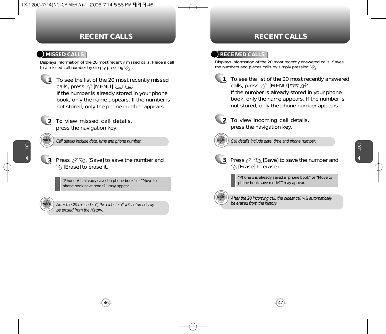 CH447CH446RECENT CALLS RECENT CALLSDisplays information of the 20 most recently missed calls. Place a callto a missed call number by simply pressing       . To see the list of the 20 most recently missedcalls, press      [MENU]              . If the number is already stored in your phonebook, only the name appears. If the number isnot stored, only the phone number appears.MISSED CALLS12To view missed call details,press the navigation key.3Press            [Save] to save the number and      [Erase] to erase it.“Phone # is already saved in phone book” or “Move tophone book save mode?” may appear.Call details include date, time and phone number.After the 20 missed call, the oldest call will automaticallybe erased from the history.3Press            [Save] to save the number and       [Erase] to erase it.Call details include date, time and phone number.After the 20 incoming call, the oldest call will automaticallybe erased from the history.Displays information of the 20 most recently answered calls. Savesthe numbers and places calls by simply pressing         .RECEIVED CALLS1To see the list of the 20 most recently answeredcalls, press       [MENU]             . If the number is already stored in your phonebook, only the name appears. If the number isnot stored, only the phone number appears.2To view incoming call details,press the navigation key.“Phone # is already saved in phone book” or “Move tophone book save mode?” may appear.