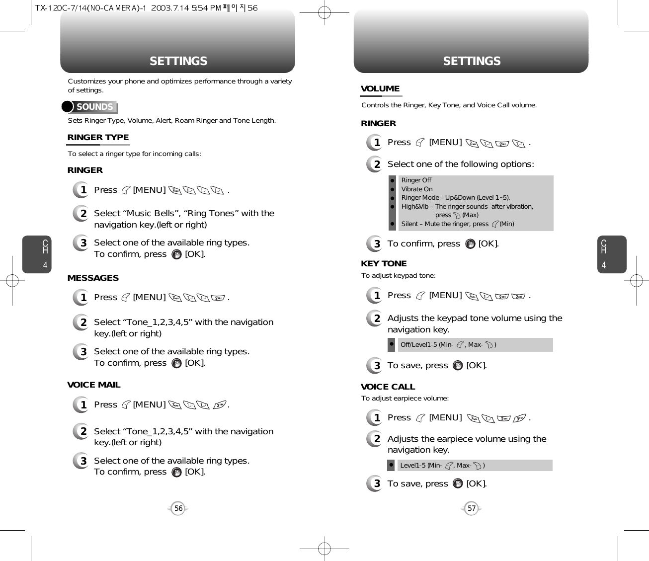 SETTINGS SETTINGSCH457CH456Sets Ringer Type, Volume, Alert, Roam Ringer and Tone Length.To select a ringer type for incoming calls:Customizes your phone and optimizes performance through a varietyof settings.SOUNDS1Press      [MENU]                        .2Select “Music Bells”, “Ring Tones” with thenavigation key.(left or right)3Select one of the available ring types.To confirm, press       [OK].RINGER TYPERINGER2Select “Tone_1,2,3,4,5” with the navigationkey.(left or right)3Select one of the available ring types.To confirm, press       [OK].2Select “Tone_1,2,3,4,5” with the navigationkey.(left or right)3Select one of the available ring types.To confirm, press       [OK].1Press      [MENU]                        .MESSAGES1Press      [MENU]                        .VOICE MAILControls the Ringer, Key Tone, and Voice Call volume.VOLUMERINGER1Press       [MENU]                          .2Select one of the following options:3To confirm, press       [OK].1Press       [MENU]                          .Off/Level1-5 (Min-      , Max-      )To adjust keypad tone:KEY TONE2Adjusts the keypad tone volume using thenavigation key.3To save, press       [OK].1Press       [MENU]                          .To adjust earpiece volume:VOICE CALL2Adjusts the earpiece volume using thenavigation key.3To save, press       [OK].Level1-5 (Min-      , Max-      )Ringer OffVibrate OnRinger Mode - Up&amp;Down (Level 1~5).High&amp;Vib – The ringer sounds  after vibration, press      (Max)Silent – Mute the ringer, press      (Min)