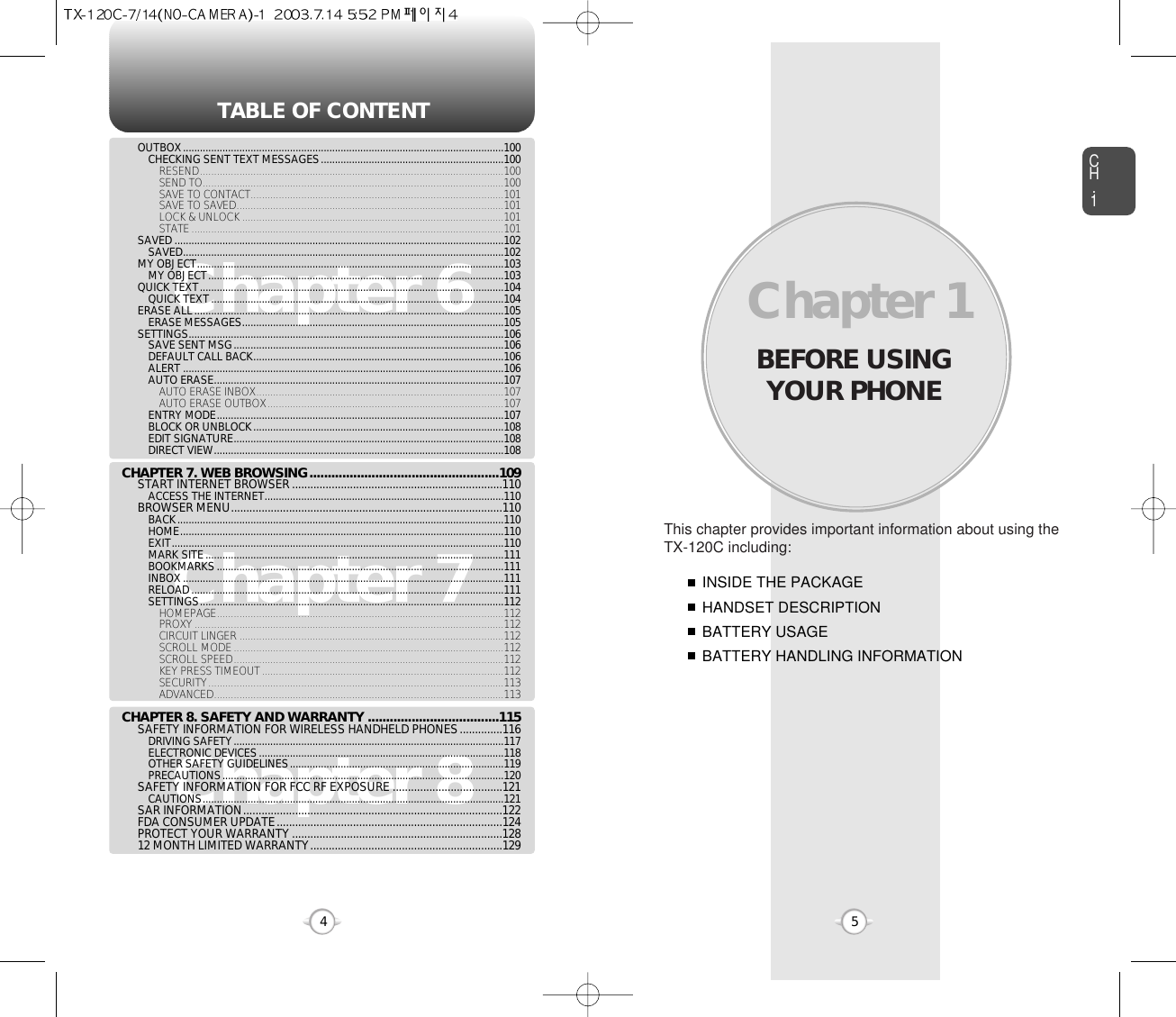 BEFORE USINGYOUR PHONECH.15This chapter provides important information about using theTX-120C including:Chapter 1INSIDE THE PACKAGEHANDSET DESCRIPTIONBATTERY USAGEBATTERY HANDLING INFORMATIONTABLE OF CONTENT4Chapter 6Chapter 7Chapter 8OUTBOX..................................................................................................................100CHECKING SENT TEXT MESSAGES.................................................................100RESEND............................................................................................................100SEND TO...........................................................................................................100SAVE TO CONTACT..........................................................................................101SAVE TO SAVED...............................................................................................101LOCK &amp; UNLOCK .............................................................................................101STATE...............................................................................................................101SAVED .....................................................................................................................102SAVED..................................................................................................................102MY OBJECT.............................................................................................................103MY OBJECT.........................................................................................................103QUICK TEXT............................................................................................................104QUICK TEXT........................................................................................................104ERASE ALL..............................................................................................................105ERASE MESSAGES.............................................................................................105SETTINGS................................................................................................................106SAVE SENT MSG................................................................................................106DEFAULT CALL BACK.........................................................................................106ALERT ..................................................................................................................106AUTO ERASE.......................................................................................................107AUTO ERASE INBOX........................................................................................107AUTO ERASE OUTBOX....................................................................................107ENTRY MODE......................................................................................................107BLOCK OR UNBLOCK.........................................................................................108EDIT SIGNATURE................................................................................................108DIRECT VIEW.......................................................................................................108CHAPTER 7. WEB BROWSING....................................................109START INTERNET BROWSER .....................................................................110ACCESS THE INTERNET.....................................................................................110BROWSER MENU.........................................................................................110BACK....................................................................................................................110HOME...................................................................................................................110EXIT......................................................................................................................110MARK SITE..........................................................................................................111BOOKMARKS......................................................................................................111INBOX..................................................................................................................111RELOAD...............................................................................................................111SETTINGS............................................................................................................112HOMEPAGE......................................................................................................112PROXY..............................................................................................................112CIRCUIT LINGER ..............................................................................................112SCROLL MODE................................................................................................112SCROLL SPEED................................................................................................112KEY PRESS TIMEOUT......................................................................................112SECURITY.........................................................................................................113ADVANCED.......................................................................................................113CHAPTER 8. SAFETY AND WARRANTY ....................................115SAFETY INFORMATION FOR WIRELESS HANDHELD PHONES..............116DRIVING SAFETY................................................................................................117ELECTRONIC DEVICES.......................................................................................118OTHER SAFETY GUIDELINES............................................................................119PRECAUTIONS....................................................................................................120SAFETY INFORMATION FOR FCC RF EXPOSURE ....................................121CAUTIONS...........................................................................................................121SAR INFORMATION.....................................................................................122FDA CONSUMER UPDATE..........................................................................124PROTECT YOUR WARRANTY .....................................................................12812 MONTH LIMITED WARRANTY...............................................................129