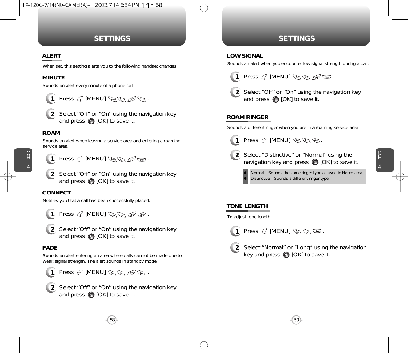 SETTINGS SETTINGSCH459CH458When set, this setting alerts you to the following handset changes:Sounds an alert every minute of a phone call.ALERTMINUTE2Select “Off” or “On” using the navigation keyand press       [OK] to save it.1Press       [MENU]                          .Sounds an alert when leaving a service area and entering a roamingservice area.ROAM2Select “Off” or “On” using the navigation keyand press       [OK] to save it.1Press       [MENU]                          .Notifies you that a call has been successfully placed.CONNECT2Select “Off” or “On” using the navigation keyand press       [OK] to save it.1Press       [MENU]                          .Sounds an alert entering an area where calls cannot be made due toweak signal strength. The alert sounds in standby mode.FADE2Select “Off” or “On” using the navigation keyand press       [OK] to save it.1Press       [MENU]                          .Sounds an alert when you encounter low signal strength during a call.LOW SIGNAL2Select “Off” or “On” using the navigation keyand press       [OK] to save it.1Press       [MENU]                          .Sounds a different ringer when you are in a roaming service area.ROAM RINGER1Press       [MENU]                   .2Select “Distinctive” or “Normal” using thenavigation key and press       [OK] to save it.Normal – Sounds the same ringer type as used in Home area.Distinctive – Sounds a different ringer type.llTo adjust tone length:TONE LENGTH1Press       [MENU]                    .2Select “Normal” or “Long” using the navigationkey and press       [OK] to save it.