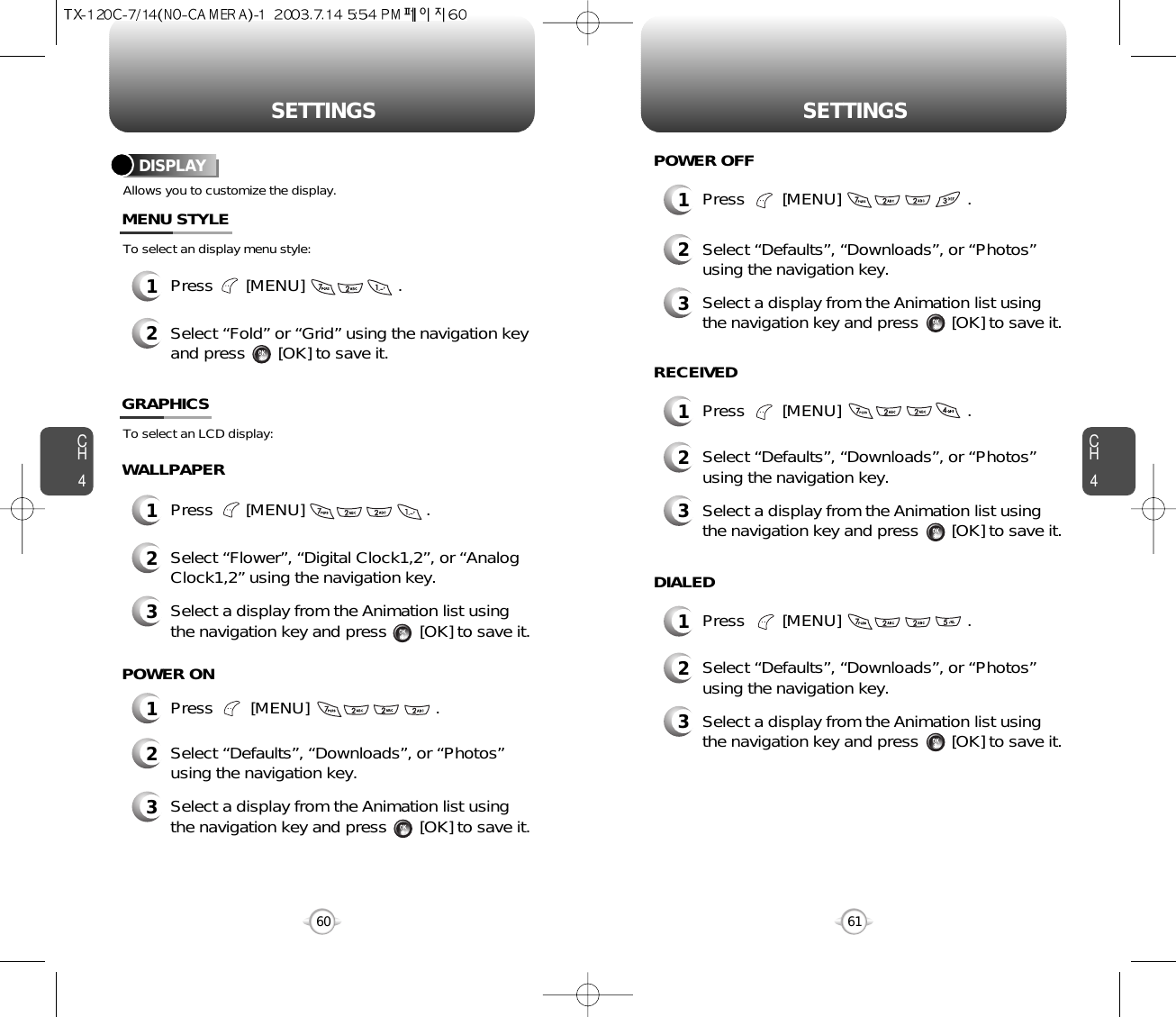 CH461SETTINGSCH460SETTINGSAllows you to customize the display.To select an display menu style:DISPLAYMENU STYLEWALLPAPER1Press        [MENU]                           .POWER ON1Press        [MENU]                           .POWER OFF1Press        [MENU]                           .RECEIVED1Press        [MENU]                           .DIALED1Press       [MENU]                    .2Select “Fold” or “Grid” using the navigation keyand press       [OK] to save it.1Press       [MENU]                          .To select an LCD display:GRAPHICS2Select “Flower”, “Digital Clock1,2”, or “AnalogClock1,2” using the navigation key.3Select a display from the Animation list usingthe navigation key and press       [OK] to save it.2Select “Defaults”, “Downloads”, or “Photos”using the navigation key.3Select a display from the Animation list usingthe navigation key and press       [OK] to save it.2Select “Defaults”, “Downloads”, or “Photos”using the navigation key.3Select a display from the Animation list usingthe navigation key and press       [OK] to save it.2Select “Defaults”, “Downloads”, or “Photos”using the navigation key.3Select a display from the Animation list usingthe navigation key and press       [OK] to save it.2Select “Defaults”, “Downloads”, or “Photos”using the navigation key.3Select a display from the Animation list usingthe navigation key and press       [OK] to save it.