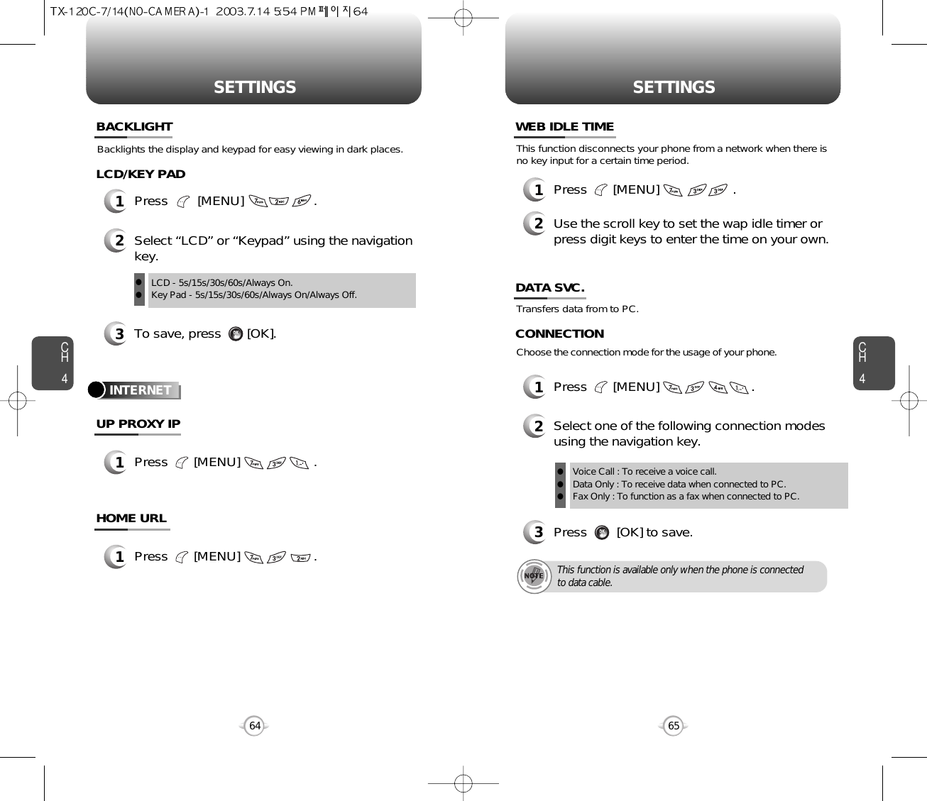 CH465SETTINGSCH464SETTINGSBacklights the display and keypad for easy viewing in dark places.BACKLIGHTTransfers data from to PC.INTERNETDATA SVC.1Press       [MENU]                         .2Select one of the following connection modesusing the navigation key.3Press        [OK] to save.Voice Call : To receive a voice call.Data Only : To receive data when connected to PC.Fax Only : To function as a fax when connected to PC.lllThis function is available only when the phone is connectedto data cable.Choose the connection mode for the usage of your phone.CONNECTION3To save, press       [OK].1Press        [MENU]                   .LCD/KEY PADUP PROXY IP1Press       [MENU]                    .HOME URL1Press       [MENU]                    .2Select “LCD” or “Keypad” using the navigationkey.LCD - 5s/15s/30s/60s/Always On.Key Pad - 5s/15s/30s/60s/Always On/Always Off.llThis function disconnects your phone from a network when there isno key input for a certain time period.WEB IDLE TIME1Press       [MENU]                    .2Use the scroll key to set the wap idle timer orpress digit keys to enter the time on your own.