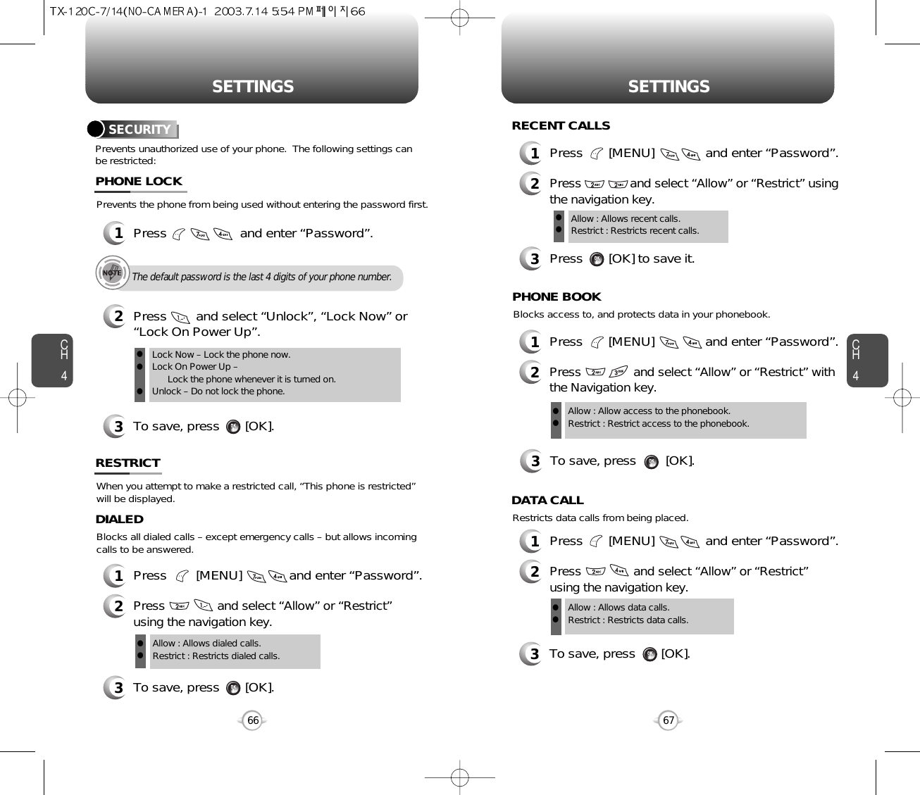 CH467SETTINGSCH466SETTINGSPrevents unauthorized use of your phone.  The following settings canbe restricted:SECURITYPrevents the phone from being used without entering the password first.1Press                    and enter “Password”.PHONE LOCK3To save, press       [OK].2Press        and select “Unlock”, “Lock Now” or “Lock On Power Up”.Lock Now – Lock the phone now.Lock On Power Up – Lock the phone whenever it is turned on.Unlock – Do not lock the phone.lllThe default password is the last 4 digits of your phone number.When you attempt to make a restricted call, “This phone is restricted”will be displayed.RESTRICTBlocks all dialed calls – except emergency calls – but allows incomingcalls to be answered.1Press        [MENU]             and enter “Password”.2Press               and select “Allow” or “Restrict”using the navigation key.3To save, press       [OK].DIALEDAllow : Allows dialed calls.Restrict : Restricts dialed calls.ll1Press       [MENU]              and enter “Password”.2Press              and select “Allow” or “Restrict” usingthe navigation key.3Press       [OK] to save it.Allow : Allows recent calls.Restrict : Restricts recent calls.llRECENT CALLSBlocks access to, and protects data in your phonebook.3To save, press        [OK].PHONE BOOKAllow : Allow access to the phonebook.Restrict : Restrict access to the phonebook.ll1Press       [MENU]              and enter “Password”.2Press               and select “Allow” or “Restrict” withthe Navigation key.1Press       [MENU]              and enter “Password”.2Press               and select “Allow” or “Restrict”using the navigation key.Restricts data calls from being placed.3To save, press       [OK].DATA CALLAllow : Allows data calls.Restrict : Restricts data calls.ll
