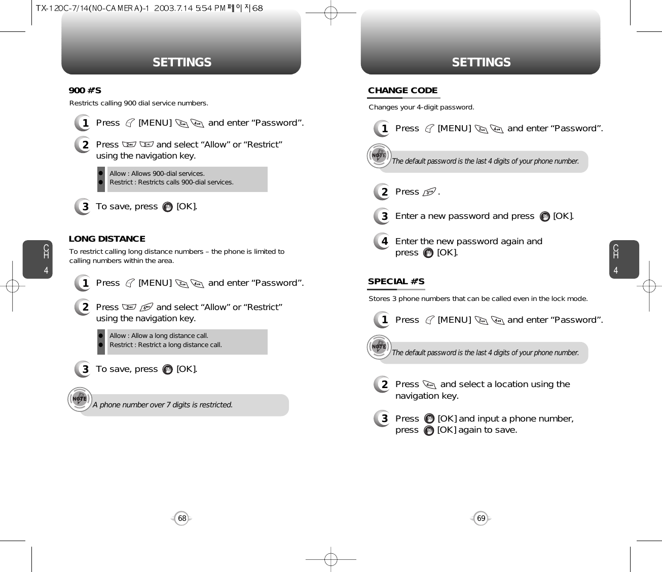 CH469SETTINGSCH468SETTINGSRestricts calling 900 dial service numbers.3To save, press       [OK].900 #’SAllow : Allows 900-dial services.Restrict : Restricts calls 900-dial services.ll1Press       [MENU]              and enter “Password”.2Press               and select “Allow” or “Restrict”using the navigation key.A phone number over 7 digits is restricted.To restrict calling long distance numbers – the phone is limited tocalling numbers within the area.3To save, press       [OK].LONG DISTANCEAllow : Allow a long distance call.Restrict : Restrict a long distance call.ll1Press       [MENU]              and enter “Password”.2Press               and select “Allow” or “Restrict”using the navigation key.Changes your 4-digit password.CHANGE CODE2Press       .3Enter a new password and press       [OK]. 4Enter the new password again and press       [OK].The default password is the last 4 digits of your phone number.1Press       [MENU]              and enter “Password”.Stores 3 phone numbers that can be called even in the lock mode.2Press        and select a location using thenavigation key.3Press       [OK] and input a phone number,press       [OK] again to save.SPECIAL #’SThe default password is the last 4 digits of your phone number.1Press       [MENU]              and enter “Password”.