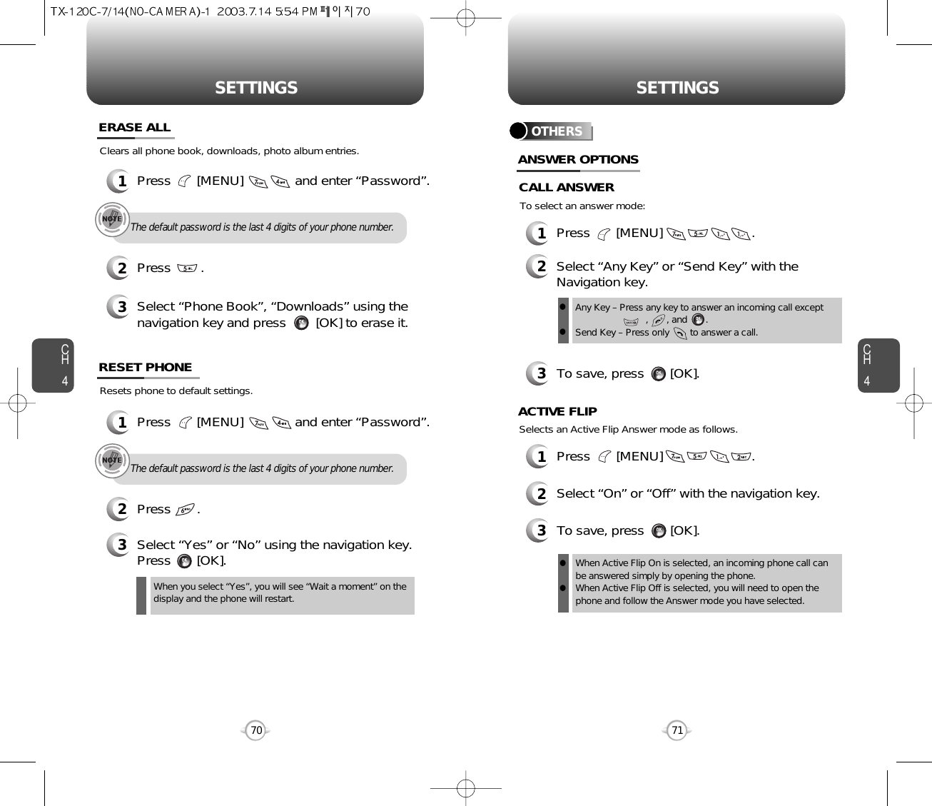 CH471SETTINGSCH470SETTINGSThe default password is the last 4 digits of your phone number.1Press       [MENU]              and enter “Password”.Clears all phone book, downloads, photo album entries.2Press        .ERASE ALL3Select “Phone Book”, “Downloads” using thenavigation key and press        [OK] to erase it.Resets phone to default settings.RESET PHONE3Select “Yes” or “No” using the navigation key.Press       [OK].When you select “Yes”, you will see “Wait a moment” on thedisplay and the phone will restart.The default password is the last 4 digits of your phone number.1Press       [MENU]              and enter “Password”.2Press       .OTHERS1Press       [MENU]                        .2Select “Any Key” or “Send Key” with theNavigation key.3To save, press       [OK].ANSWER OPTIONSAny Key – Press any key to answer an incoming call except        ,       , and       .Send Key – Press only        to answer a call.llTo select an answer mode:CALL ANSWERSelects an Active Flip Answer mode as follows.1Press       [MENU]                        .2Select “On” or “Off” with the navigation key.3To save, press       [OK].ACTIVE FLIPWhen Active Flip On is selected, an incoming phone call canbe answered simply by opening the phone.When Active Flip Off is selected, you will need to open thephone and follow the Answer mode you have selected.ll