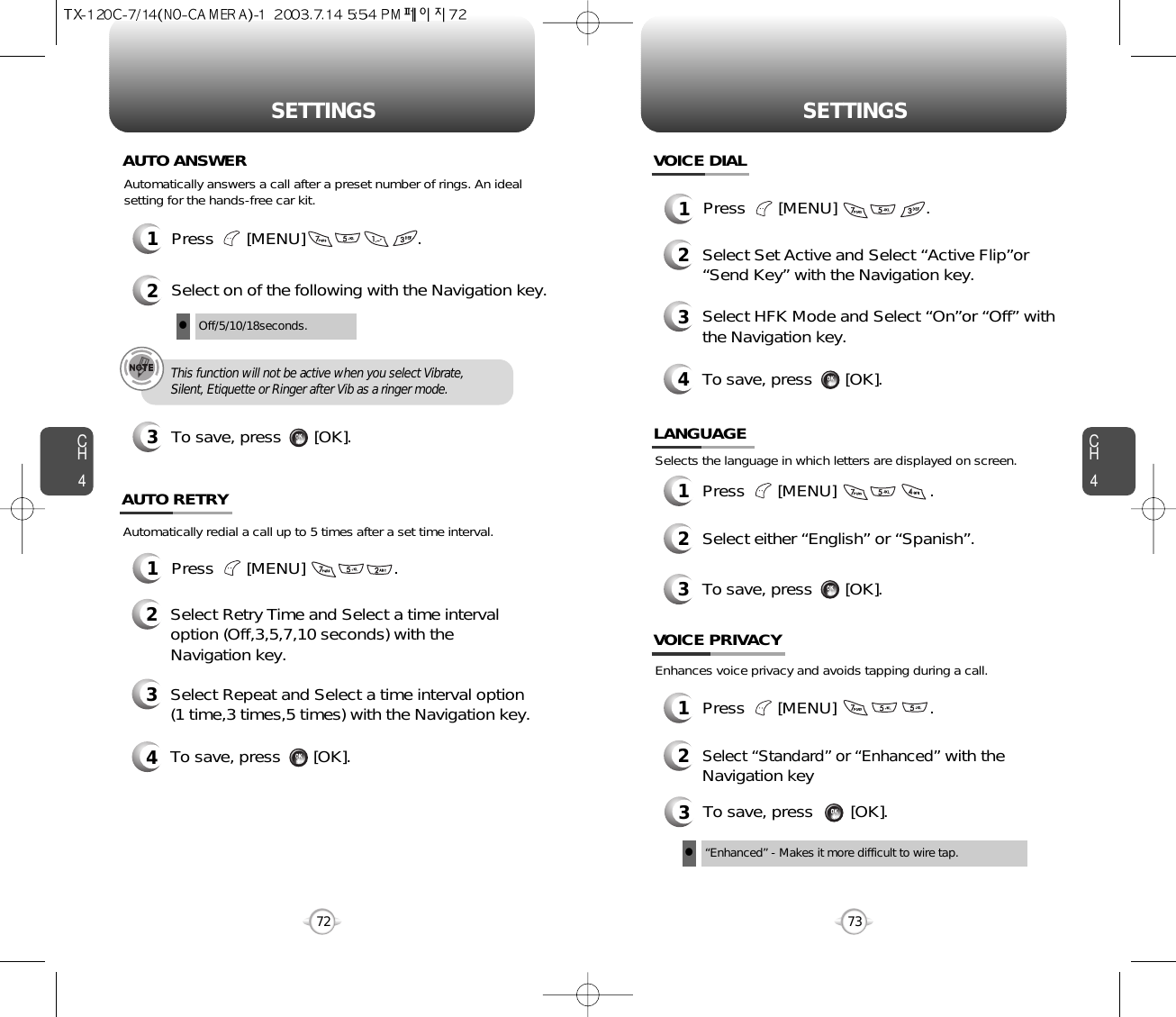 CH473SETTINGSCH472SETTINGSPress       [MENU]                        .Automatically answers a call after a preset number of rings. An idealsetting for the hands-free car kit.12Select on of the following with the Navigation key.3To save, press       [OK].AUTO ANSWEROff/5/10/18seconds.lThis function will not be active when you select Vibrate,Silent, Etiquette or Ringer after Vib as a ringer mode.1Press       [MENU]                   .Automatically redial a call up to 5 times after a set time interval.23Select Retry Time and Select a time intervaloption (Off,3,5,7,10 seconds) with theNavigation key.Select Repeat and Select a time interval option(1 time,3 times,5 times) with the Navigation key.4To save, press       [OK].AUTO RETRY1Press       [MENU]                   .23Select Set Active and Select “Active Flip”or“Send Key” with the Navigation key.Select HFK Mode and Select “On”or “Off” withthe Navigation key.4To save, press       [OK].VOICE DIAL1Press       [MENU]                    .2Select either “English” or “Spanish”.3To save, press       [OK].LANGUAGESelects the language in which letters are displayed on screen.3To save, press        [OK].“Enhanced” - Makes it more difficult to wire tap.lEnhances voice privacy and avoids tapping during a call.1Press       [MENU]                    .2Select “Standard” or “Enhanced”with theNavigation key VOICE PRIVACY